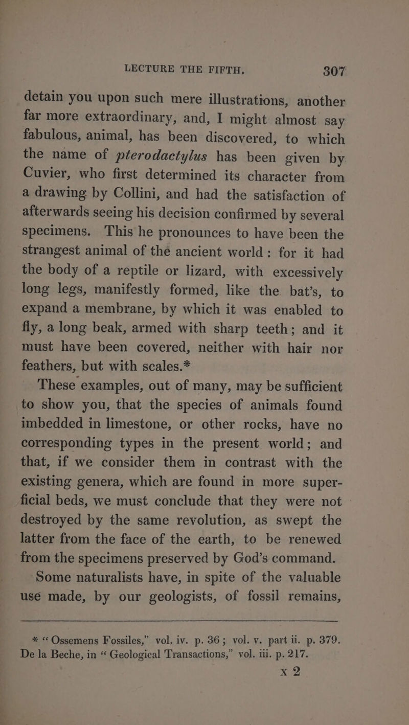 detain you upon such mere illustrations, another far more extraordinary, and, I might almost say fabulous, animal, has been discovered, to which the name of pterodactylus has been given by. Cuvier, who first determined its character from a drawing by Collini, and had the satisfaction of afterwards seeing his decision confirmed by several specimens. This he pronounces to have been the strangest animal of the ancient world: for it had the body of a reptile or lizard, with excessively long legs, manifestly formed, like the bat’s, to expand a membrane, by which it was enabled to fly, a long beak, armed with sharp teeth; and it must have been covered, neither with hair nor feathers, but with scales.* These examples, out of many, may be sufficient to show you, that the species of animals found imbedded in limestone, or other rocks, have no corresponding types in the present world; and that, if we consider them in contrast with the existing genera, which are found in more super- ficial beds, we must conclude that they were not destroyed by the same revolution, as swept the latter from the face of the earth, to be renewed from the specimens preserved by God’s command. Some naturalists have, in spite of the valuable use made, by our geologists, of fossil remains, * « Ossemens Fossiles,” vol. iv. p. 36; vol. v. part i. .p. 379. De la Beche, in “ Geological Transactions,” vol. ili. p. 217. x2