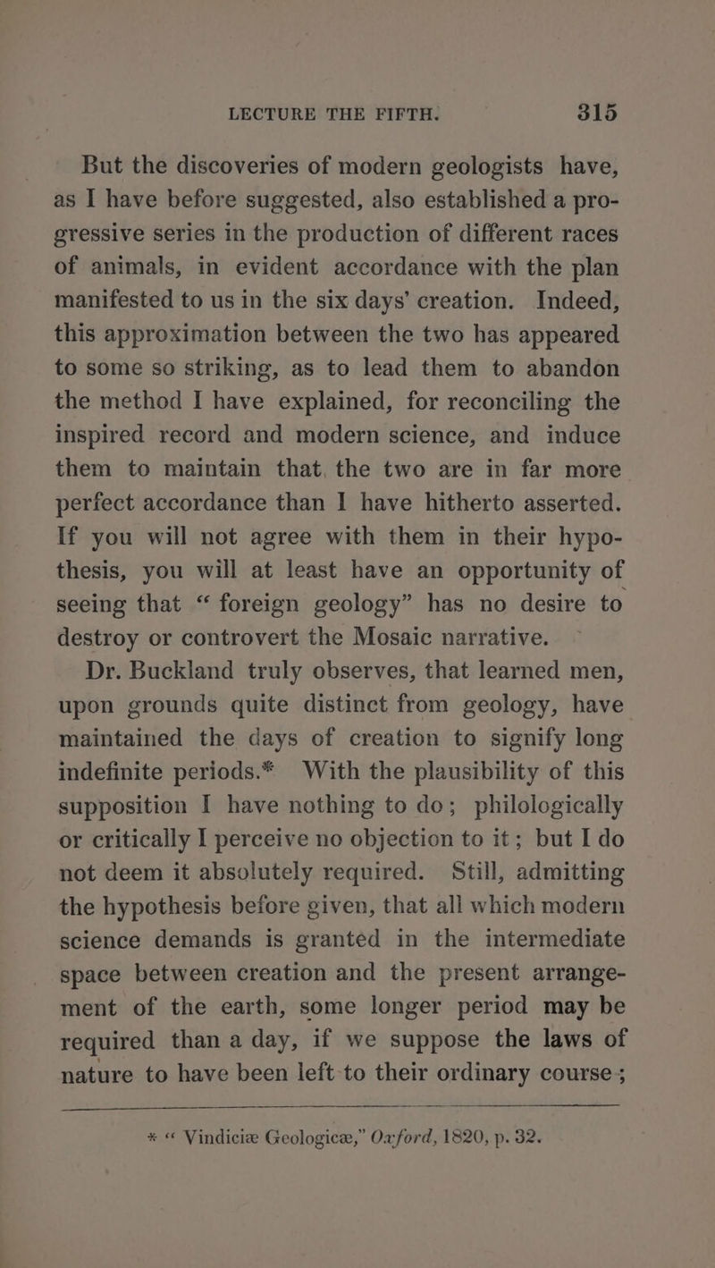 But the discoveries of modern geologists have, as I have before suggested, also established a pro- gressive series in the production of different races of animals, in evident accordance with the plan manifested to us in the six days’ creation. Indeed, this approximation between the two has appeared to some so striking, as to lead them to abandon the method I have explained, for reconciling the inspired record and modern science, and induce them to maintain that, the two are in far more. perfect accordance than I have hitherto asserted. If you will not agree with them in their hypo- thesis, you will at least have an opportunity of seeing that “ foreign geology” has no desire to destroy or controvert the Mosaic narrative. Dr. Buckland truly observes, that learned men, upon grounds quite distinct from geology, have maintained the days of creation to signify long indefinite periods.* With the plausibility of this supposition I have nothing to do; philologically or critically I perceive no objection to it; but I do not deem it absolutely required. Still, admitting the hypothesis before given, that all which modern science demands is granted in the intermediate space between creation and the present arrange- ment of the earth, some longer period may be required than a day, if we suppose the laws of nature to have been left to their ordinary course ; * « Vindicie Geologice,” Oxford, 1820, p. 32.