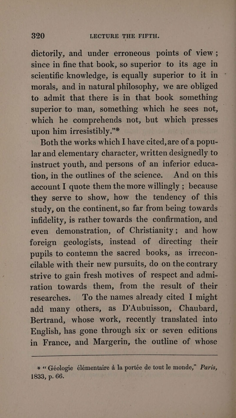 dictorily, and under erroneous points of view ; since in fine that book, so superior to its age in scientific knowledge, is equally superior to it in morals, and in natural philosophy, we are obliged to admit that there is in that book something superior to man, something which he sees not, — which he SEC Saye not, but which presses upon him irresistibly.”* Both the works which I have cited, are of a popu- lar and elementary character, written designedly to instruct youth, and persons of an inferior educa- tion, in the outlines of the science. And on this account I quote them the more willingly ; because they serve to show, how the tendency of this study, on the continent, so far from being towards infidelity, is rather towards the confirmation, and even demonstration, of Christianity; and how foreign geologists, instead of directing their pupils to contemn the sacred books, as irrecon- cilable with their new pursuits, do on the contrary strive to gain fresh motives of respect and admi- ration towards them, from the result of their researches. To the names already cited I might add many others, as D’Aubuisson, Chaubard, Bertrand, whose work, recently translated into English, has gone through six or seven editions in France, and Margerin, the outline of whose * “Géologie élémentaire a la portée de tout le monde,” Paris, 1833, p. 66.