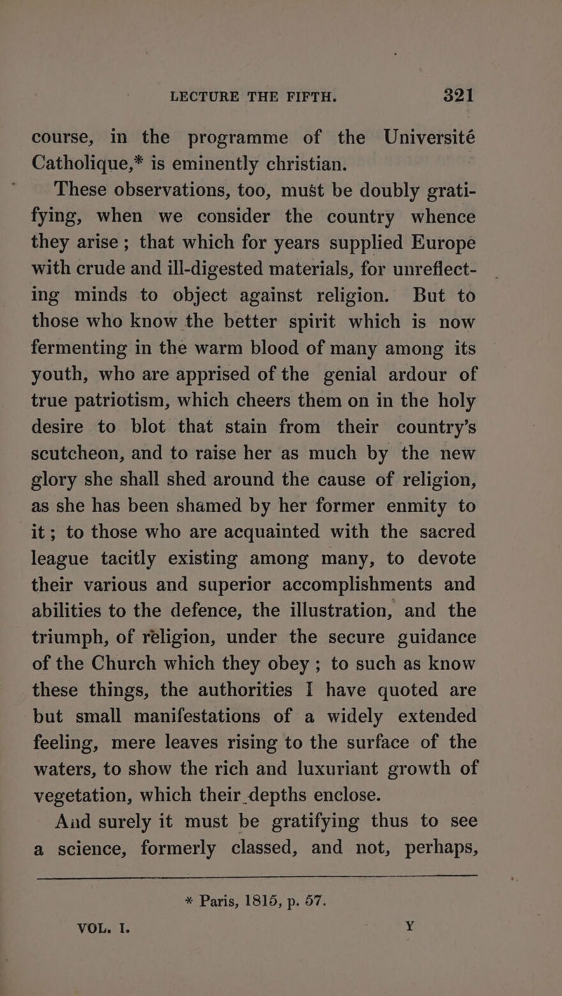 course, in the programme of the Université Catholique,* is eminently christian. These observations, too, must be doubly grati- fying, when we consider the country whence they arise ; that which for years supplied Europe with crude and ill-digested materials, for unreflect- ing minds to object against religion. But to those who know the better spirit which is now fermenting in the warm blood of many among its youth, who are apprised of the genial ardour of true patriotism, which cheers them on in the holy desire to blot that stain from their country’s scutcheon, and to raise her as much by the new glory she shall shed around the cause of religion, as she has been shamed by her former enmity to it; to those who are acquainted with the sacred league tacitly existing among many, to devote their various and superior accomplishments and abilities to the defence, the illustration, and the triumph, of religion, under the secure guidance of the Church which they obey ; to such as know these things, the authorities I have quoted are but small manifestations of a widely extended feeling, mere leaves rising to the surface of the waters, to show the rich and luxuriant growth of vegetation, which their depths enclose. Aud surely it must be gratifying thus to see a science, formerly classed, and not, perhaps, * Paris, 1815, p. 57. VOL. I. ¥