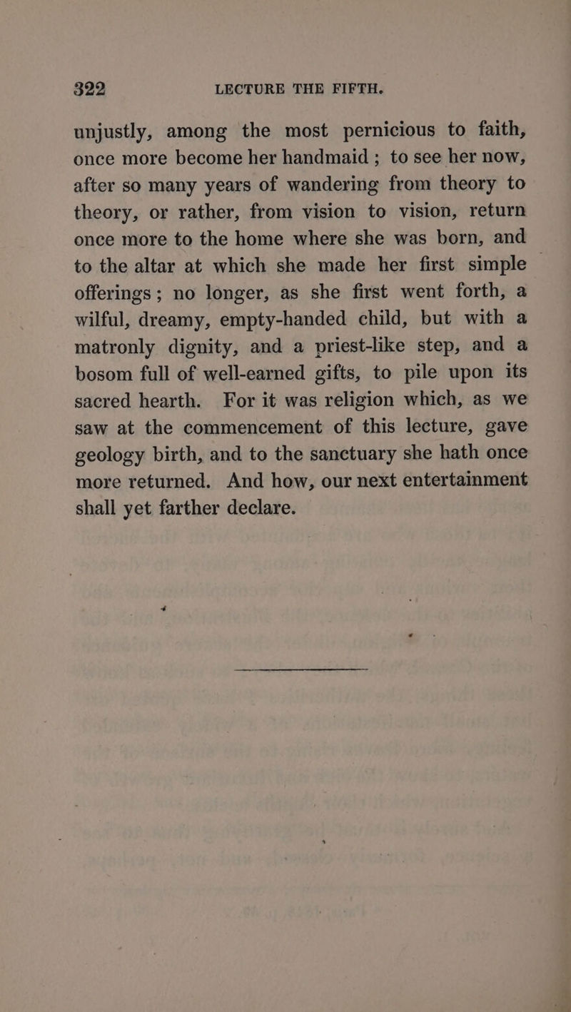 unjustly, among the most pernicious to faith, once more become her handmaid ; to see her now, after so many years of wandering from theory to theory, or rather, from vision to vision, return once more to the home where she was born, and to the altar at which she made her first simple offerings ; no longer, as she first went forth, a wilful, dreamy, empty-handed child, but with a matronly dignity, and a priest-like step, and a bosom full of well-earned gifts, to pile upon its sacred hearth. For it was religion which, as we saw at the commencement of this lecture, gave geology birth, and to the sanctuary she hath once more returned. And how, our next entertaimment shall yet farther declare.