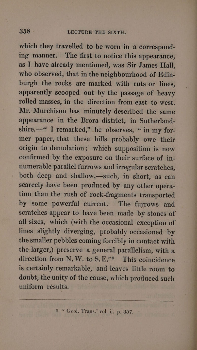 which they travelled to be worn in a correspond- ing manner. ‘The first to notice this appearance, as I have already mentioned, was Sir James Hall, who observed, that in the neighbourhood of Edin- burgh the rocks are marked with ruts or lines, apparently scooped out by the passage of heavy rolled masses, in the direction from east to west. Mr. Murchison has minutely described the same appearance in the Brora district, in Sutherland- shire.—-“ I remarked,” he observes, “ in my for- mer paper, that these hills probably owe their origin to denudation; which supposition is now confirmed by the exposure on their surface of in- numerable parallel furrows and irregular scratches, both deep and shallow,—such, in short, as can scarcely have been produced by any other opera- tion than the rush of rock-fragments transported by some powerful current. The furrows and scratches appear to have been made by stones of all sizes, which (with the occasional exception of lines slightly diverging, probably occasioned by the smaller pebbles coming forcibly in contact with the larger,) preserve a general parallelism, with a direction from N.W. to S.E.”* This coincidence is certainly remarkable, and leaves little room to doubt, the unity of the cause, which produced such uniform results. : Ee erence rn eye * “ Geol, Trans.” vol. ii. p. 357.