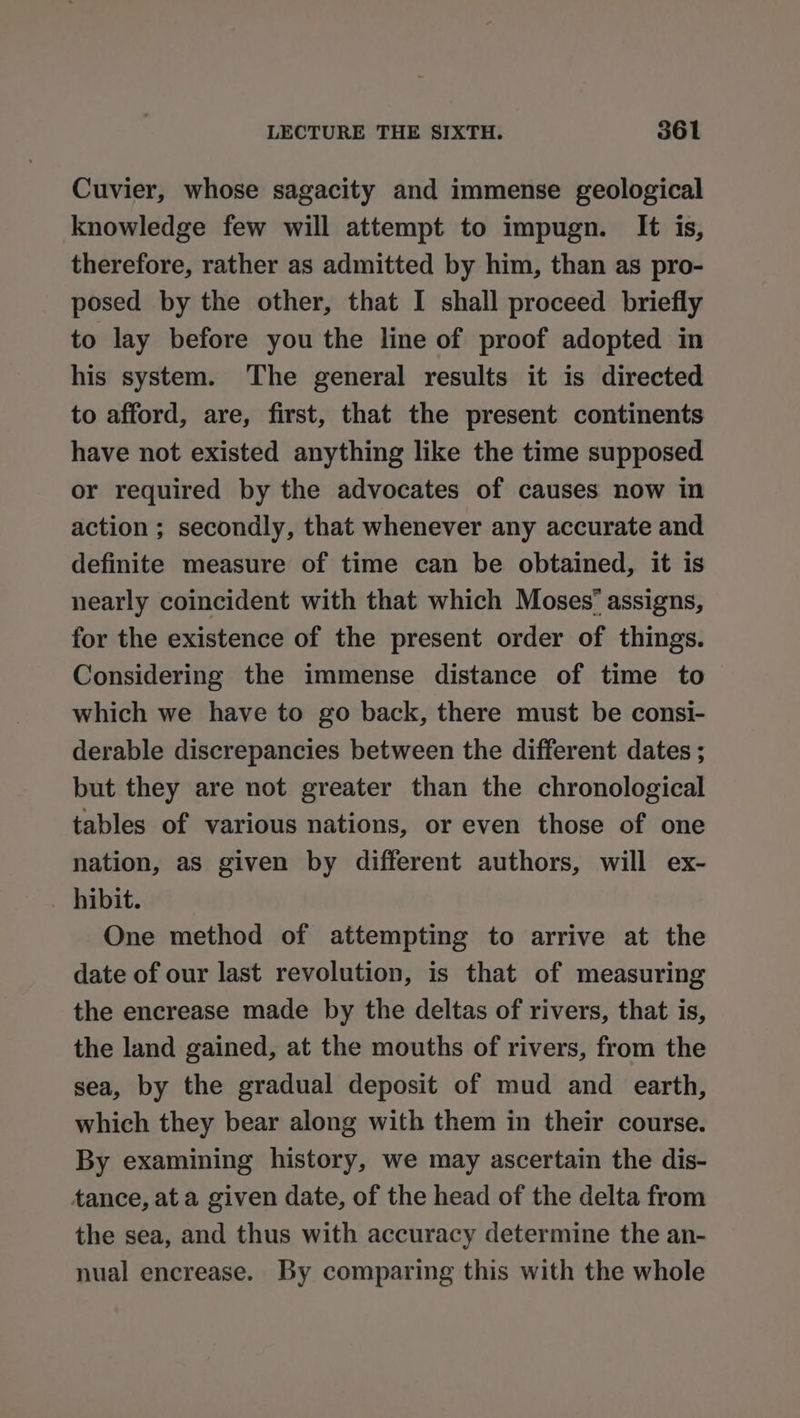 Cuvier, whose sagacity and immense geological knowledge few will attempt to impugn. It is, therefore, rather as admitted by him, than as pro- posed by the other, that I shall proceed briefly to lay before you the line of proof adopted in his system. The general results it is directed to afford, are, first, that the present continents have not existed anything like the time supposed or required by the advocates of causes now in action ; secondly, that whenever any accurate and definite measure of time can be obtained, it is nearly coincident with that which Moses’ assigns, for the existence of the present order of things. Considering the immense distance of time to which we have to go back, there must be consi- derable discrepancies between the different dates ; but they are not greater than the chronological tables of various nations, or even those of one nation, as given by different authors, will ex- hibit. One method of attempting to arrive at the date of our last revolution, is that of measuring the encrease made by the deltas of rivers, that is, the land gained, at the mouths of rivers, from the sea, by the gradual deposit of mud and earth, which they bear along with them in their course. By examining history, we may ascertain the dis- tance, at a given date, of the head of the delta from the sea, and thus with accuracy determine the an- nual encrease. By comparing this with the whole