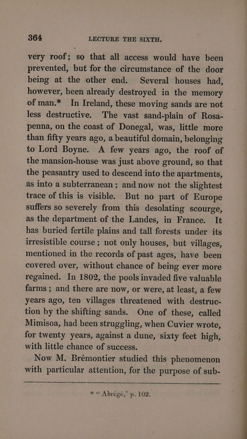 very roof; so that all access would have been prevented, but for the circumstance of the door being at the other end. Several houses had, however, been already destroyed in the memory of man.* In Ireland, these moving sands are not less destructive. The vast sand-plain of Rosa- penna, on the coast of Donegal, was, little more than fifty years ago, a beautiful domain, belonging to Lord Boyne. A few years ago, the roof of the mansion-house was just above ground, so that the peasantry used to descend into the apartments, as into a subterranean; and now not the slightest trace of this is visible. But no part of Europe suffers so severely from this desolating scourge, as the department of the Landes, in France. It has buried fertile plains and tall forests under its irresistible course ; not only houses, but villages, mentioned in the records of past ages, have been covered over, without chance of being ever more regained. In 1802, the pools invaded five valuable farms ; and there are now, or were, at least, a few years ago, ten villages threatened with destruc- tion by the shifting sands. One of these, called Mimisoa, had been struggling, when Cuvier wrote, for twenty years, against a dune, sixty feet high, with little chance of success. Now M. Brémontier studied this phenomenon with particular attention, for the purpose of sub- * « Abrégé,” p. 102.