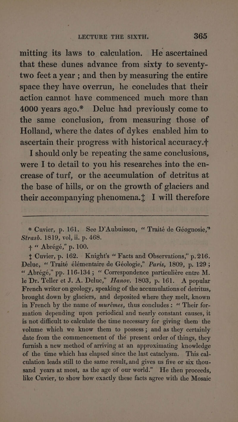 mitting its laws to calculation. He ascertained that these dunes advance from sixty to seventy- two feet a year ; and then by measuring the entire space they have overrun, he concludes that their action cannot have commenced much more than 4000 years ago.* Deluc had previously come to the same conclusion, from measuring those of Holland, where the dates of dykes enabled him to ascertain their progress with historical accuracy.} I should only be repeating the same conclusions, were I to detail to you his researches into the en- crease of turf, or the accumulation of detritus at the base of hills, or on the growth of glaciers and their accompanying phenomena.{ I will therefore * Cuvier, p. 161. See D’Aubuisson, “ Traité de Géognosie,” Strasb. 1819, vol, ii. p. 468. + “ Abrégé,” p. 100. + Cuvier, p. 162. Knight’s “ Facts and Observations,” p. 216. Deluc, “ Traité élémentaire de Géologie,” Paris, 1809, p. 129 5 « Abrégé,” pp. 116-134 ; ‘“ Correspondence particuliére entre M. le Dr. Teller et J. A. Deluc,” Hanov. 1803, p. 161. A popular French writer on geology, speaking of the accumulations of detritus, brought down by glaciers, and deposited where they melt, known in French by the name of murémes, thus concludes: ‘ Their for- mation depending upon periodical and nearly constant causes, it is not difficult to calculate the time necessary for giving them the volume which we know them to possess; and as they certainly date from the commencement of thé present order of things, they furnish a new method of arriving at an approximating knowledge of the time which has elapsed since the last cataclysm. This cal- culation leads still to the same result, and gives us five or six thou- sand years at most, as the age of our world.” He then proceeds, like Cuvier, to show how exactly these facts agree with the Mosaic