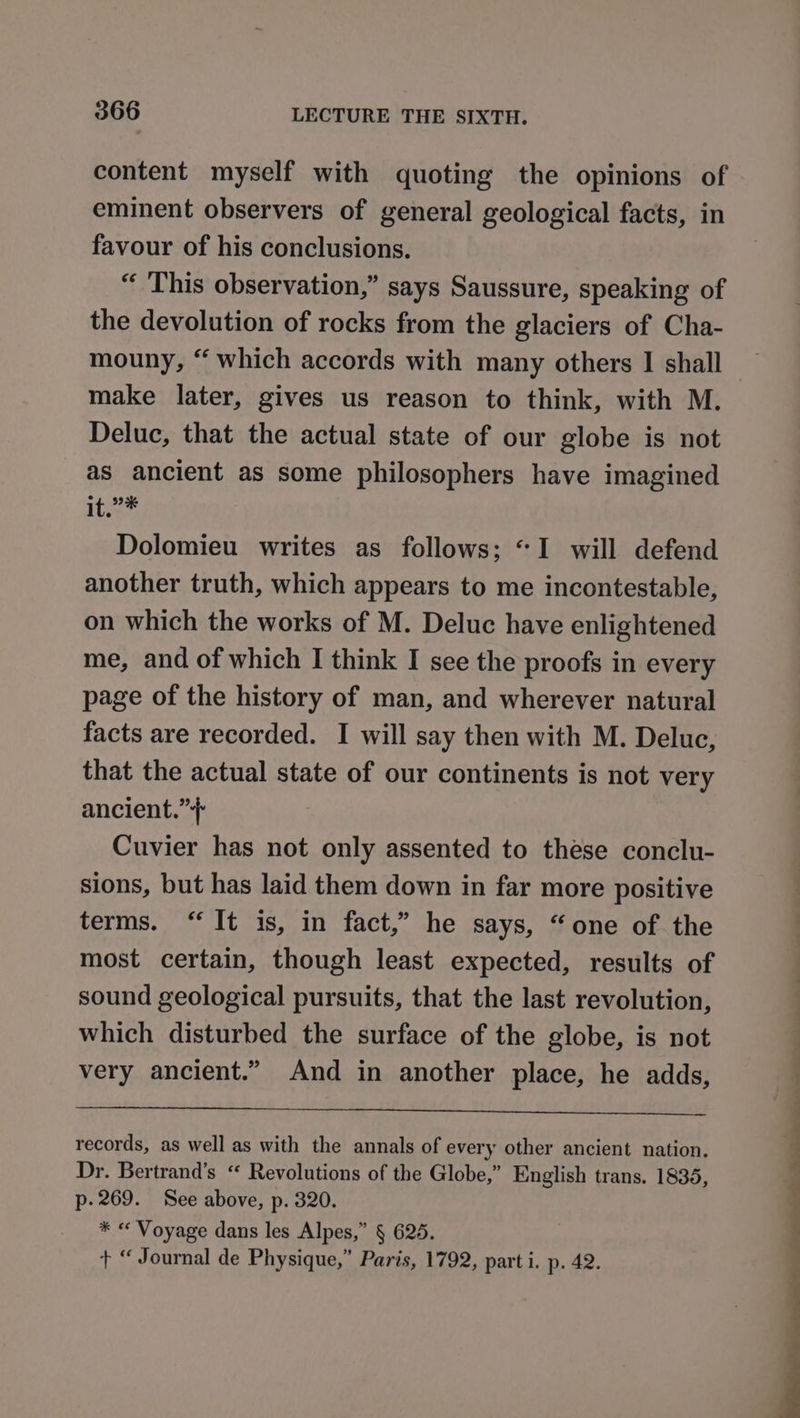 content myself with quoting the opinions of eminent observers of general geological facts, in favour of his conclusions. “ This observation,” says Saussure, speaking of the devolution of rocks from the glaciers of Cha- mouny, “ which accords with many others I shall make later, gives us reason to think, with M. Deluc, that the actual state of our globe is not as ancient as some philosophers have imagined 1t.2* Dolomieu writes as follows; “I will defend another truth, which appears to me incontestable, on which the works of M. Deluc have enlightened me, and of which I think I see the proofs in every page of the history of man, and wherever natural facts are recorded. I will say then with M. Deluc, that the actual state of our continents is not very ancient.” Cuvier has not only assented to these conclu- sions, but has laid them down in far more positive terms. “It is, in fact,” he says, “one of the most certain, though least expected, results of sound geological pursuits, that the last revolution, which disturbed the surface of the globe, is not very ancient.” And in another place, he adds, records, as well as with the annals of every other ancient nation. Dr. Bertrand’s “ Revolutions of the Globe,” English trans. 1835, p- 269. See above, p. 320. * « Voyage dans les Alpes,” § 625. + “ Journal de Physique,” Paris, 1792, parti. p. 42. ee a aire