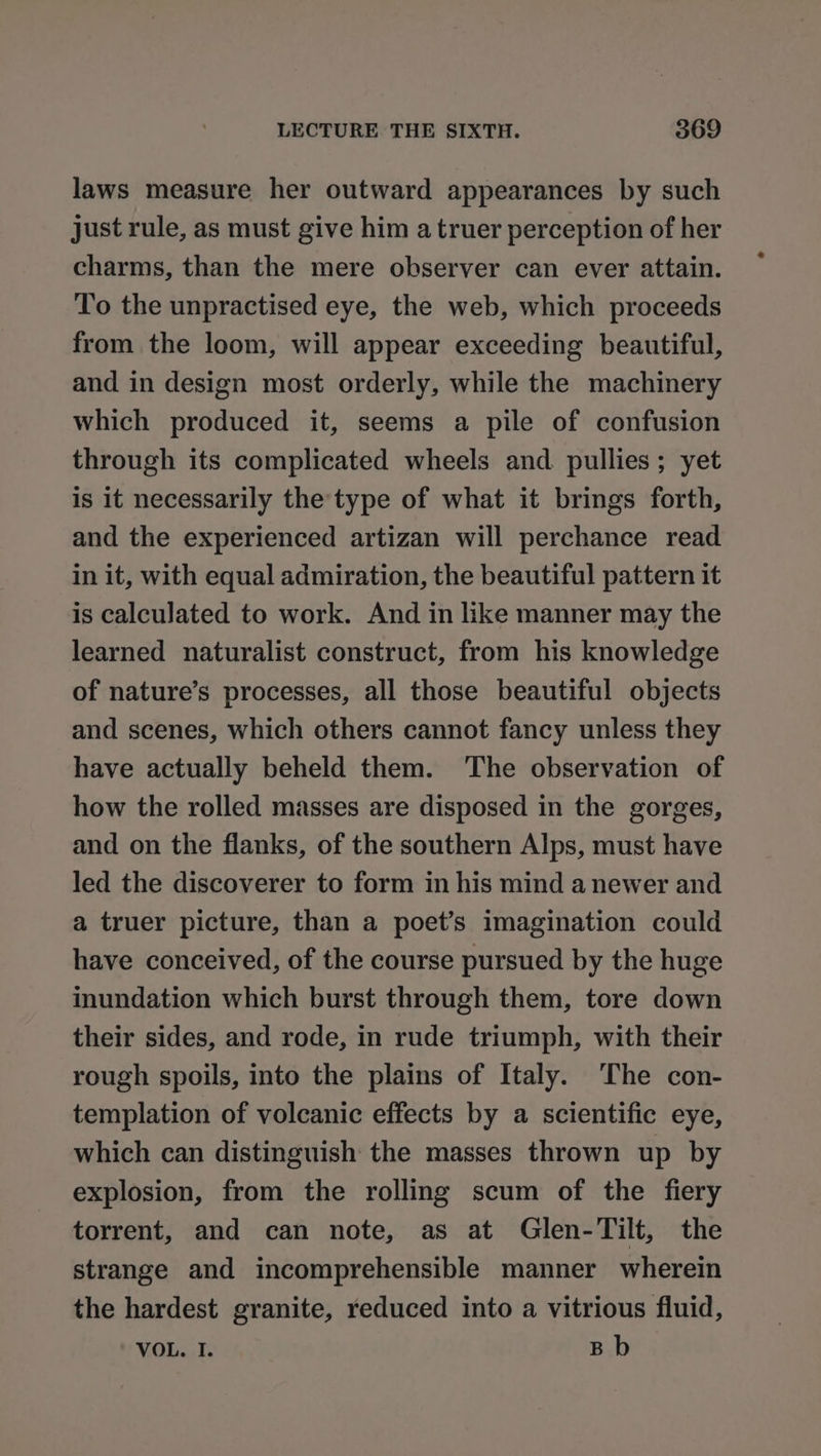 laws measure her outward appearances by such just rule, as must give him a truer perception of her charms, than the mere observer can ever attain. To the unpractised eye, the web, which proceeds from the loom, will appear exceeding beautiful, and in design most orderly, while the machinery which produced it, seems a pile of confusion through its complicated wheels and. pullies; yet is it necessarily the'type of what it brings forth, and the experienced artizan will perchance read in it, with equal admiration, the beautiful pattern it is calculated to work. And in like manner may the learned naturalist construct, from his knowledge of nature’s processes, all those beautiful objects and scenes, which others cannot fancy unless they have actually beheld them. The observation of how the rolled masses are disposed in the gorges, and on the flanks, of the southern Alps, must have led the discoverer to form in his mind a newer and a truer picture, than a poet’s imagination could have conceived, of the course pursued by the huge inundation which burst through them, tore down their sides, and rode, in rude triumph, with their rough spoils, into the plains of Italy. The con- templation of volcanic effects by a scientific eye, which can distinguish the masses thrown up by explosion, from the rolling scum of the fiery torrent, and can note, as at Glen-Tilt, the strange and incomprehensible manner wherein the hardest granite, reduced into a vitrious fluid, VOL. I. Bb