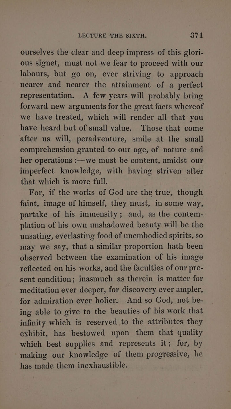ourselves the clear and deep impress of this glori- ous signet, must not we fear to proceed with our labours, but go on, ever striving to approach nearer and nearer the attainment of a perfect representation. A few years will probably bring forward new arguments for the great facts whereof we have treated, which will render all that you have heard but of small value. Those that come after us will, peradventure, smile at the small comprehension granted to our age, of nature and her operations :—we must be content, amidst our imperfect knowledge, with having striven after that which is more full. For, if the works of God are the true, though faint, image of himself, they must, in some way, partake of his immensity; and, as the contem- plation of his own unshadowed beauty will be the unsating, everlasting food of unembodied spirits, so may we say, that a similar proportion hath been observed between the examination of his image reflected on his works, and the faculties of our pre- sent condition; inasmuch as therein is matter for meditation ever deeper, for discovery ever ampler, for admiration ever holier. -And so God, not be- ing able to give to the beauties of bis work that infinity which is reserved to the attributes they exhibit, has bestowed upon them that quality which best supplies and represents it; for, by - making our knowledge of them progressive, he has made them inexhaustible.