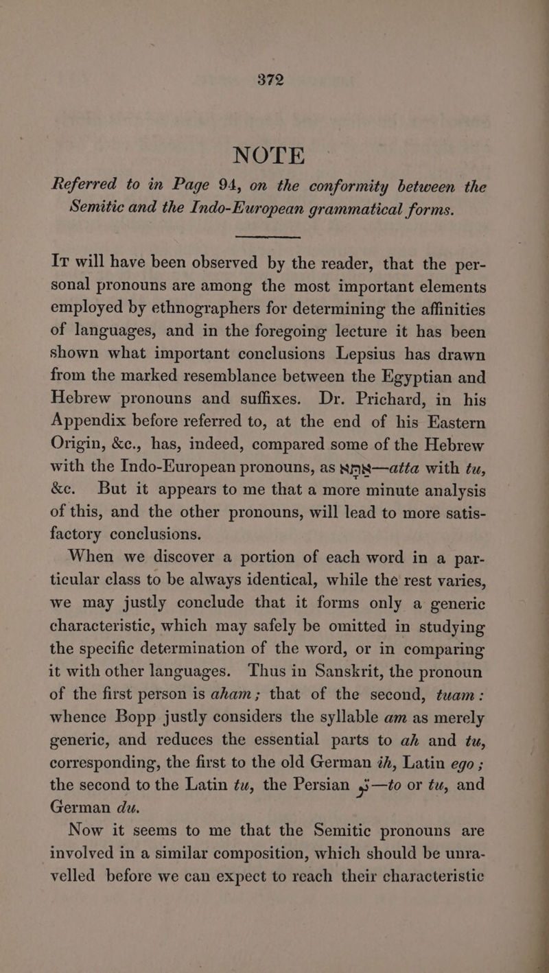 NOTE Referred to in Page 94, on the conformity between the Semitic and the Indo-European grammatical forms. IT will have been observed by the reader, that the per- sonal pronouns are among the most important elements employed by ethnographers for determining the affinities of languages, and in the foregoing lecture it has been shown what important conclusions Lepsius has drawn from the marked resemblance between the Egyptian and Hebrew pronouns and suffixes. Dr. Prichard, in his Appendix before referred to, at the end of his Eastern Origin, &amp;c., has, indeed, compared some of the Hebrew with the Indo-European pronouns, as Nmx¥—atta with tu, &amp;c. But it appears to me that a more minute analysis of this, and the other pronouns, will lead to more satis- factory conclusions. When we discover a portion of each word in a par- ticular class to be always identical, while the rest varies, we may justly conclude that it forms only a generic characteristic, which may safely be omitted in studying the specific determination of the word, or in comparing it with other languages. Thus in Sanskrit, the pronoun of the first person is aham; that of the second, twam: whence Bopp justly considers the syllable am as merely generic, and reduces the essential parts to ah and tu, corresponding, the first to the old German éh, Latin ego ; the second to the Latin ¢w, the Persian 4;—to or ¢u, and German du. Now it seems to me that the Semitic pronouns are involved in a similar composition, which should be unra- velled before we can expect to reach their characteristic