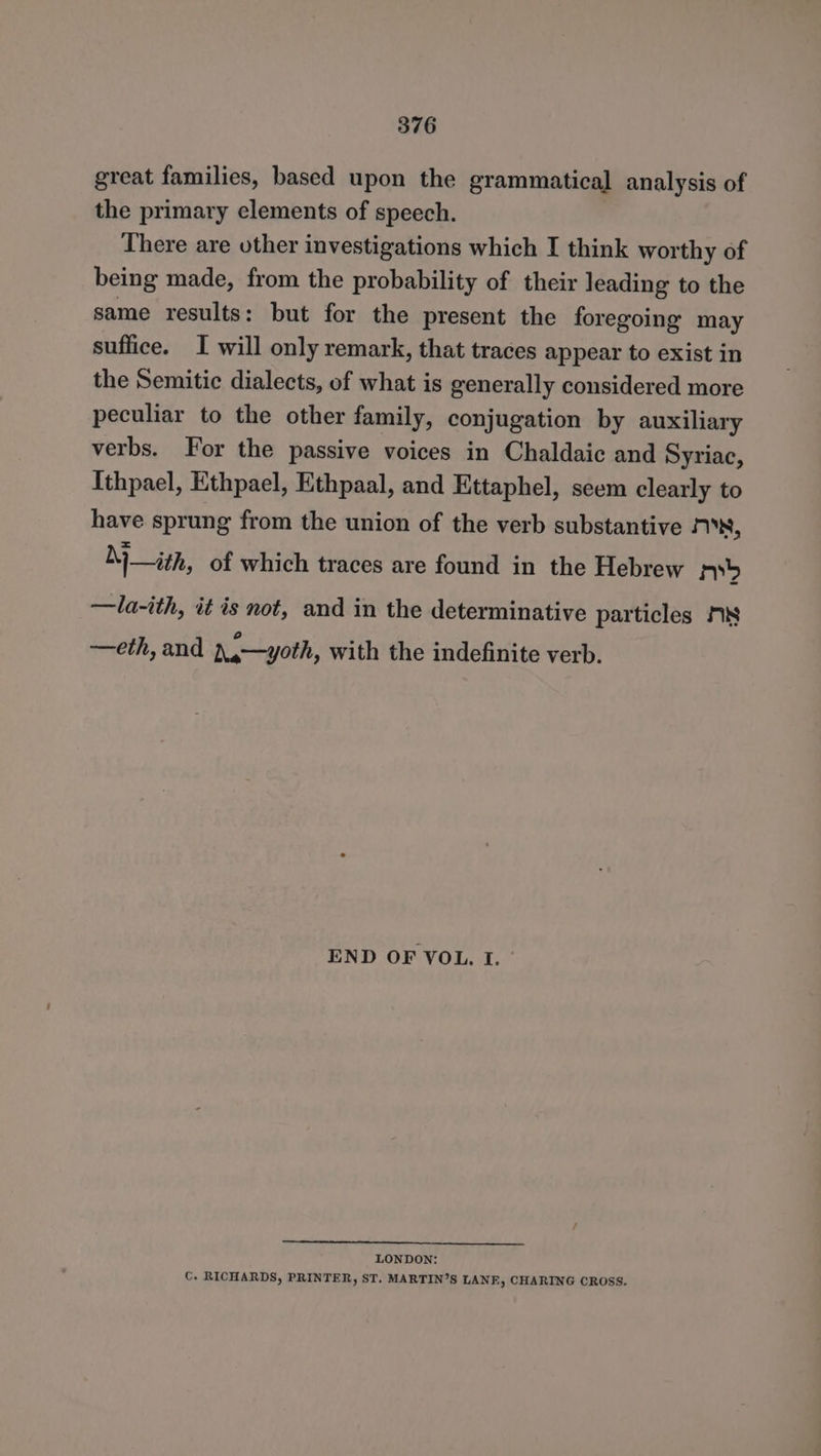 great families, based upon the grammatical analysis of the primary elements of speech. There are other investigations which I think worthy of being made, from the probability of their leading to the same results: but for the present the foregoing may suffice. I will only remark, that traces appear to exist in the Semitic dialects, of what is generally considered more peculiar to the other family, conjugation by auxiliary verbs. For the passive voices in Chaldaic and Syriac, Ithpael, Ethpael, Ethpaal, and Ettaphel, seem clearly to have sprung from the union of the verb substantive Ox, ith, of which traces are found in the Hebrew pyb —la-ith, it is not, and in the determinative particles Fis —eth, and ),—yoth, with the indefinite verb. END OF VOL. I. ° LONDON: C. RICHARDS, PRINTER, ST. MARTIN’S LANE, CHARING CROSS.