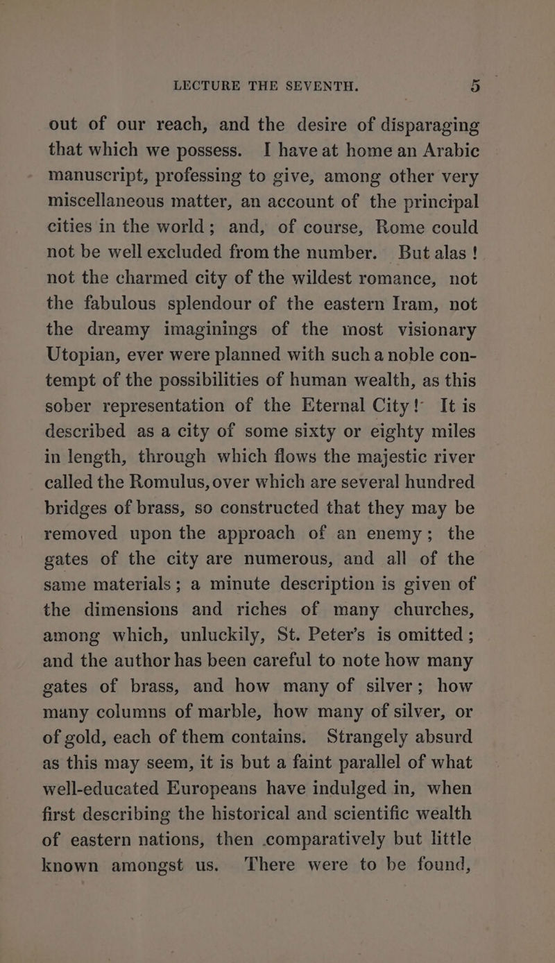 out of our reach, and the desire of disparaging that which we possess. I have at home an Arabic manuscript, professing to give, among other very miscellaneous matter, an account of the principal cities in the world; and, of course, Rome could not be well excluded fromthe number. But alas ! not the charmed city of the wildest romance, not the fabulous splendour of the eastern Iram, not the dreamy imaginings of the most visionary Utopian, ever were planned with such a noble con- tempt of the possibilities of human wealth, as this sober representation of the Eternal City! It is described as a city of some sixty or eighty miles in length, through which flows the majestic river called the Romulus, over which are several hundred bridges of brass, so constructed that they may be removed upon the approach of an enemy; the gates of the city are numerous, and all of the same materials; a minute description is given of the dimensions and riches of many churches, among which, unluckily, St. Peter’s is omitted ; and the author has been careful to note how many gates of brass, and how many of silver; how many columns of marble, how many of silver, or of gold, each of them contains. Strangely absurd as this may seem, it is but a faint parallel of what well-educated Europeans have indulged in, when first describing the historical and scientific wealth of eastern nations, then comparatively but little known amongst us. There were to be found,