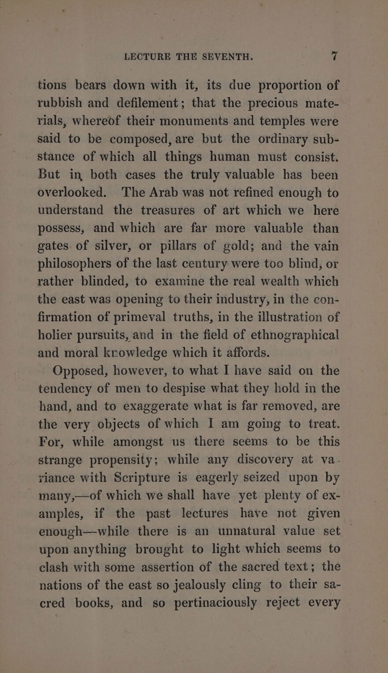 tions bears down with it, its due proportion of rubbish and defilement; that the precious mate- rials, whereof their monuments and temples were said to be composed, are but the ordinary sub- stance of which all things human must consist. But in both cases the truly valuable has been overlooked. ‘The Arab was not refined enough to understand the treasures of art which we here possess, and which are far more valuable than gates of silver, or pillars of gold; and the vain philosophers of the last century were too blind, or rather blinded, to examine the real wealth which the east was opening to their industry, in the con- firmation of primeval truths, in the illustration of holier pursuits, and in the field of ethnographical and moral krowledge which it affords. Opposed, however, to what I have said on the tendency of men to despise what they hold in the hand, and to exaggerate what is far removed, are the very objects of which I am going to treat. For, while amongst us there seems to be this strange propensity; while any discovery at va- viance with Scripture is eagerly seized upon by many,—of which we shall have yet plenty of ex- amples, if the past lectures have not given enough—while there is an unnatural value set — upon anything brought to light which seems to clash with some assertion of the sacred text; the nations of the east so jealously cling to their sa- cred books, and so pertinaciously reject every