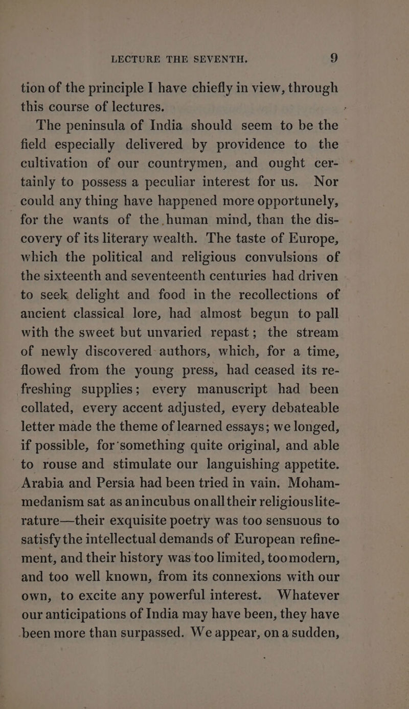 tion of the principle I have chiefly in view, through this course of lectures. The peninsula of India should seem to be the &gt; field especially delivered by providence to the cultivation of our countrymen, and ought cer- tainly to possess a peculiar interest for us. Nor could any thing have happened more opportunely, for the wants of the human mind, than the dis- covery of its literary wealth. The taste of Europe, which the political and religious convulsions of the sixteenth and seventeenth centuries had driven to seek delight and food in the recollections of ancient classical lore, had almost begun to pall with the sweet but unvaried repast; the stream of newly discovered authors, which, for a time, flowed from the young press, had ceased its re- freshing supplies; every manuscript had been collated, every accent adjusted, every debateable letter made the theme of learned essays; we longed, if possible, for‘something quite original, and able to rouse and stimulate our languishing appetite. Arabia and Persia had been tried in vain. Moham- medanism sat as anincubus onall their religious lite- rature—their exquisite poetry was too sensuous to satisfy the intellectual demands of European refine- ment, and their history was too limited, toomodern, and too well known, from its connexions with our own, to excite any powerful interest. Whatever our anticipations of India may have been, they have -been more than surpassed. We appear, ona sudden,