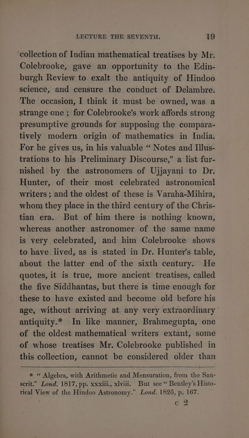 collection of Indian mathematical treatises by Mr. Colebrooke, gave an opportunity to the Edin- burgh Review to exalt the antiquity of Hindoo science, and censure the conduct of Delambre. The occasion, I think it must be owned, was a strange one ; for Colebrooke’s work affords strong presumptive grounds for supposing the compara- tively modern origin of mathematics in India. For he gives us, in his valuable “ Notes and Illus- trations to his Preliminary Discourse,” a list fur- nished by the astronomers of Ujjayani to Dr. Hunter, of their most celebrated astronomical writers ; and the oldest of these is Varaha-Mihira, whom they place in the third century of the Chris- tian era. But of him there is nothing known, whereas another astronomer of the same name is very celebrated, and him Colebrooke shows to have lived, as is stated in Dr. Hunter’s table, about the latter end of the sixth century. He quotes, it is true, more ancient treatises, called the five Siddhantas, but there is time enough for these to have existed and become old before his age, without arriving at any very extraordinary antiquity.* In like manner, Brahmegupta, one of the oldest mathematical writers extant, some of whose treatises Mr. Colebrooke published in this collection, cannot be considered older than * « Algebra, with Arithmetic and Mensuration, from the San- scrit.” Lond. 1817, pp. xxxiii., xlviii. But see “ Bentley’s Histo- rical View of the Hindoo Astronomy.” Lond. 1825, p. 167. e 2