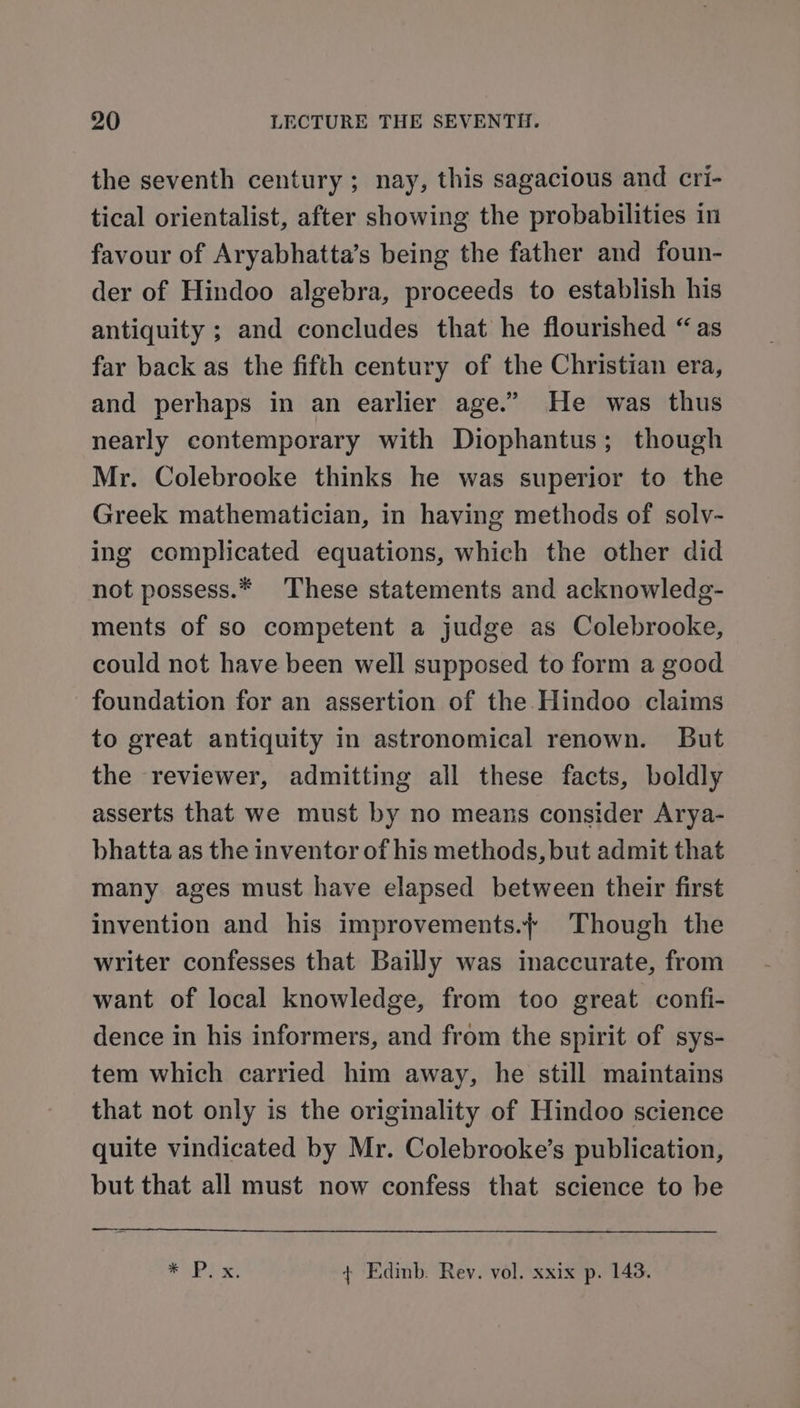 the seventh century; nay, this sagacious and cri- tical orientalist, after showing the probabilities in favour of Aryabhatta’s being the father and foun- der of Hindoo algebra, proceeds to establish his antiquity ; and concludes that he flourished “as far back as the fifth century of the Christian era, and perhaps in an earlier age.” He was thus nearly contemporary with Diophantus; though Mr. Colebrooke thinks he was superior to the Greek mathematician, in having methods of solv- ing complicated equations, which the other did not possess.* These statements and acknowledg- ments of so competent a judge as Colebrooke, could not have been well supposed to form a good foundation for an assertion of the Hindoo claims to great antiquity in astronomical renown. But the reviewer, admitting all these facts, boldly asserts that we must by no means consider Arya- bhatta as the inventor of his methods, but admit that many ages must have elapsed between their first invention and his improvements./ Though the writer confesses that Bailly was inaccurate, from want of local knowledge, from too great confi- dence in his informers, and from the spirit of sys- tem which carried him away, he still maintains that not only is the originality of Hindoo science quite vindicated by Mr. Colebrooke’s publication, but that all must now confess that science to be SORE x, + Edinb. Rev. vol. xxix p. 1438.