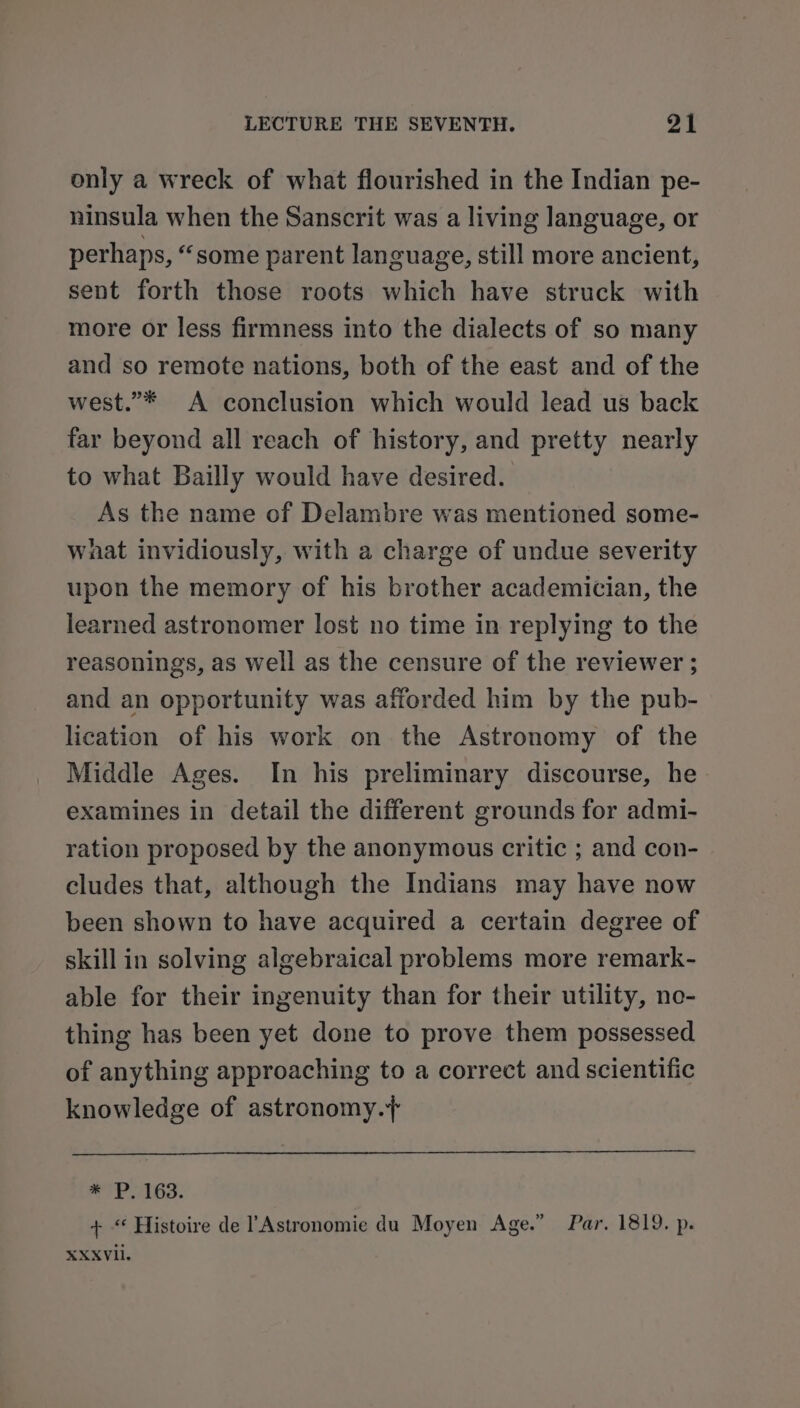 only a wreck of what flourished in the Indian pe- ninsula when the Sanscrit was a living language, or perhaps, “some parent language, still more ancient, sent forth those roots which have struck with more or less firmness into the dialects of so many and so remote nations, both of the east and of the west.”* A conclusion which would lead us back far beyond all reach of history, and pretty nearly to what Bailly would have desired. As the name of Delambre was mentioned some- wnat invidiously, with a charge of undue severity upon the memory of his brother academician, the learned astronomer lost no time in replying to the reasonings, as well as the censure of the reviewer ; and an opportunity was afforded him by the pub- lication of his work on the Astronomy of the Middle Ages. In his preliminary discourse, he examines in detail the different grounds for admi- ration proposed by the anonymous critic ; and con- cludes that, although the Indians may have now been shown to have acquired a certain degree of skill in solving algebraical problems more remark- able for their ingenuity than for their utility, ne- thing has been yet done to prove them possessed of anything approaching to a correct and scientific knowledge of astronomy.+ * P. 163. + “‘ Histoire de Astronomie du Moyen Age.” Par. 1819. p. XXXVIl.