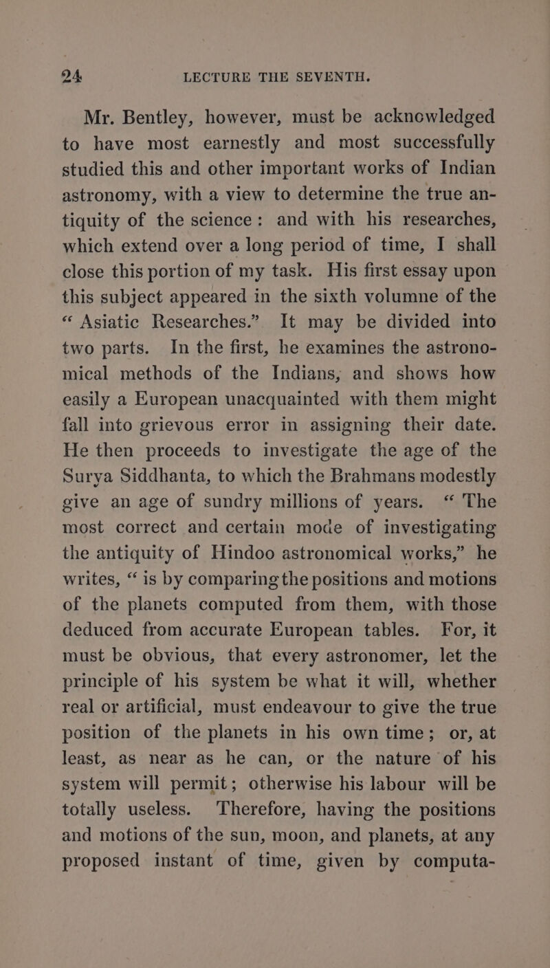 Mr. Bentley, however, must be acknowledged to have most earnestly and most successfully studied this and other important works of Indian astronomy, with a view to determine the true an- tiquity of the science: and with his researches, which extend over a long period of time, I shall close this portion of my task. His first essay upon this subject appeared in the sixth volumne of the « Asiatic Researches.” It may be divided into two parts. In the first, he examines the astrono- mical methods of the Indians, and shows how easily a European unacquainted with them might fall into grievous error in assigning their date. He then proceeds to investigate the age of the Surya Siddhanta, to which the Brahmans modestly give an age of sundry millions of years. ‘“ The most correct and certain mode of investigating the antiquity of Hindoo astronomical works,” he writes, “ is by comparing the positions and motions of the planets computed from them, with those deduced from accurate European tables. For, it must be obvious, that every astronomer, let the principle of his system be what it will, whether real or artificial, must endeavour to give the true position of the planets in his own time; or, at least, as near as he can, or the nature of his system will permit; otherwise his labour will be totally useless. Therefore, having the positions and motions of the sun, moon, and planets, at any proposed instant of time, given by computa-