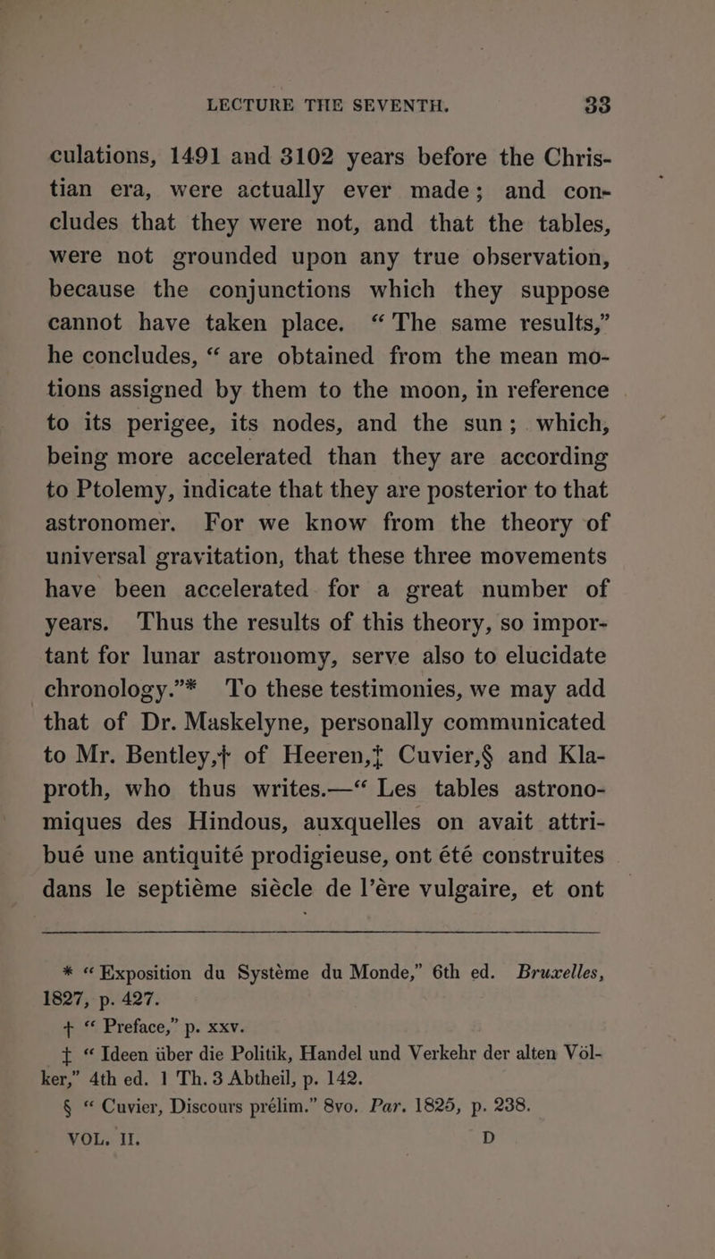 culations, 1491 and 3102 years before the Chris- tian era, were actually ever made; and con- cludes that they were not, and that the tables, were not grounded upon any true observation, because the conjunctions which they suppose cannot have taken place. “The same results,” he concludes, “ are obtained from the mean mo- tions assigned by them to the moon, in reference to its perigee, its nodes, and the sun;_ which, being more accelerated than they are according to Ptolemy, indicate that they are posterior to that astronomer. For we know from the theory of universal gravitation, that these three movements have been accelerated for a great number of years. Thus the results of this theory, so impor- tant for lunar astronomy, serve also to elucidate _chronology.”* To these testimonies, we may add that of Dr. Maskelyne, personally communicated to Mr. Bentley,; of Heeren,{ Cuvier,§ and Kla- proth, who thus writes.—“ Les tables astrono- miques des Hindous, auxquelles on avait attri- bué une antiquité prodigieuse, ont été construites dans le septiéme siécle de l’ére vulgaire, et ont * « Exposition du Systéme du Monde,” 6th ed. Bruvelles, 1827, p. 427. + “ Preface,” p. xxv. t “ Ideen uber die Politik, Handel und Verkehr der alten Vol- ker,” 4th ed. 1 Th. 3 Abtheil, p. 142. § “ Cuvier, Discours prelim.” 8vo. Par. 1825, p. 238. MOL. II, D