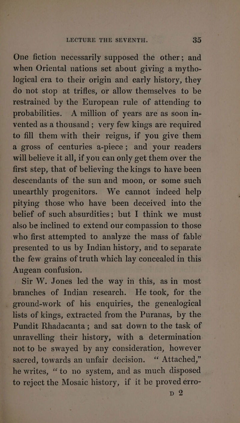 One fiction necessarily supposed the other; and when Oriental nations set about giving a mytho- logical era to their origin and early history, they do not stop at trifles, or allow themselves to be restrained by the European rule of attending to probabilities. A million of years are as soon in- vented as a thousand; very few kings are required to fill them with their reigns, if you give them a gross of centuries a-piece; and your readers will believe it all, if you can only get them over the first step, that of believing the kings to have been descendants of the sun and moon, or some such unearthly progenitors. We cannot indeed help pitying those who have been deceived into the belief of such absurdities; but I think we must also be inclined to extend our compassion to those who first attempted to analyze the mass of fable presented to us by Indian history, and to separate the few grains of truth which lay concealed in this Augean confusion. Sir W. Jones led the way in this, asin most branches of Indian research. He took, for the _ ground-work of his enquiries, the genealogical lists of kings, extracted from the Puranas, by the Pundit Rhadacanta; and sat down to the task of unravelling their history, with a determination not to be swayed by any consideration, however sacred, towards an unfair decision. “ Attached,” he writes, “to no system, and as much disposed to reject the Mosaic history, if it be proved erro- D 2