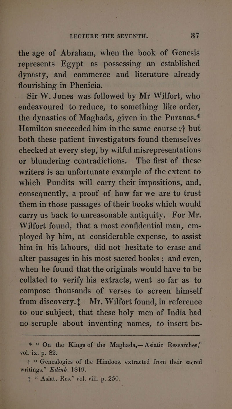 the age of Abraham, when the book of Genesis represents Egypt as possessing an established dynasty, and commerce and literature already flourishing in Phenicia. Sir W. Jones was followed by Mr Wilfort, who endeavoured to reduce, to something like order, the dynasties of Maghada, given in the Puranas.* Hamilton succeeded him in the same course ;/° but both these patient investigators found themselves checked at every step, by wilful misrepresentations or blundering contradictions. The first of these writers is an unfortunate example of the extent to which Pundits will carry their impositions, and, consequently, a proof of how far we are to trust them in those passages of their books which would carry us back to unreasonable antiquity. For Mr. Wilfort found, that a most confidential man, em- ployed by him, at considerable expense, to assist him in his labours, did not hesitate to erase and alter passages in his most sacred books ; and even, when he found that the originals would have to be collated to verify his extracts, went so far as to compose thousands of verses to screen himself from discovery.{ Mr. Wilfort found, in reference to our subject, that these holy men of India had no scruple about inventing names, to insert be- * « On the Kings of the Maghada,— Asiatic Researches,” vol. ix. p. 82. + “ Genealogies of the Hindoos, extracted from their sacred writings.” Edinb. 1819. t+ « Asiat. Res.” vol. viii. p. 250,