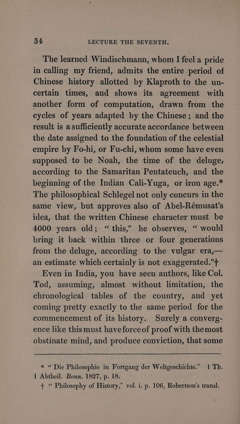 The learned Windischmann, whom I feel a pride in calling my friend, admits the entire period of Chinese history allotted by Klaproth to the un- certain times, and shows its agreement with another form of computation, drawn from the cycles of years adapted by the Chinese; and the result is asufficiently accurate accordance between the date assigned to the foundation of the celestial empire by Fo-hi, or Fu-chi, whom some have even supposed to be Noah, the time of the deluge, according to the Samaritan Pentateuch, and the beginning of the Indian Cali-Yuga, or iron age.* The philosophical Schlegel not only concurs in the same view, but approves also of Abel-Rémusat’s idea, that the written Chinese character must be 4000 years old; “ this,” he observes, “ would bring it back within three or four generations from the deluge, according to the vulgar era,— an estimate which certainly is not exaggerated.”+ Even in India, you have seen authors, like Col. Tod, assuming, almost without limitation, the chronological tables of the country, and yet coming pretty exactly to the same period for the commencement of its history. Surely a converg- ence like thismust have forceof proof with themost obstinate mind, and produce conviction, that some * “ Die Philosophie in Fortgang der Weltgeschichte.” 1 Th. 1 Abtheil. Bonn. 1827, p. 18. + “ Philosophy of History,” vol. i. p. 106, Robertson’s transl.