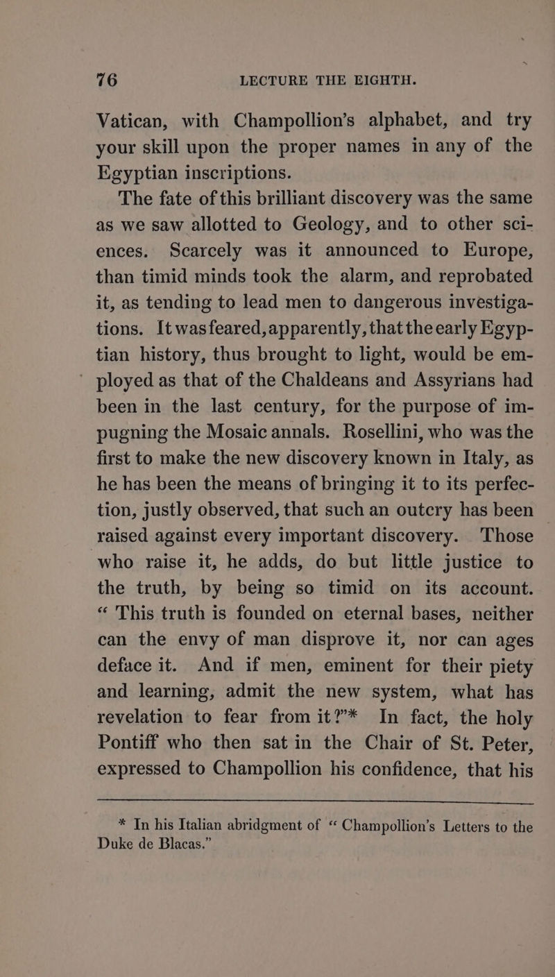 Vatican, with Champollion’s alphabet, and try your skill upon the proper names in any of the Egyptian inscriptions. The fate of this brilliant discovery was the same as we saw allotted to Geology, and to other sci- ences. Scarcely was it announced to Europe, than timid minds took the alarm, and reprobated it, as tending to lead men to dangerous investiga- tions. [t wasfeared,apparently, that the early Egyp- tian history, thus brought to light, would be em- ' ployed as that of the Chaldeans and Assyrians had been in the last century, for the purpose of im- pugning the Mosaic annals. Rosellini, who was the first to make the new discovery known in Italy, as he has been the means of bringing it to its perfec- tion, justly observed, that such an outcry has been raised against every important discovery. Those who raise it, he adds, do but little justice to the truth, by being so timid on its account. “ This truth is founded on eternal bases, neither can the envy of man disprove it, nor can ages deface it. And if men, eminent for their piety and learning, admit the new system, what has revelation to fear from it?* In fact, the holy Pontiff who then sat in the Chair of St. Peter, expressed to Champollion his confidence, that his * In his Italian abridgment of “ Champollion’s Letters to the Duke de Blacas.”