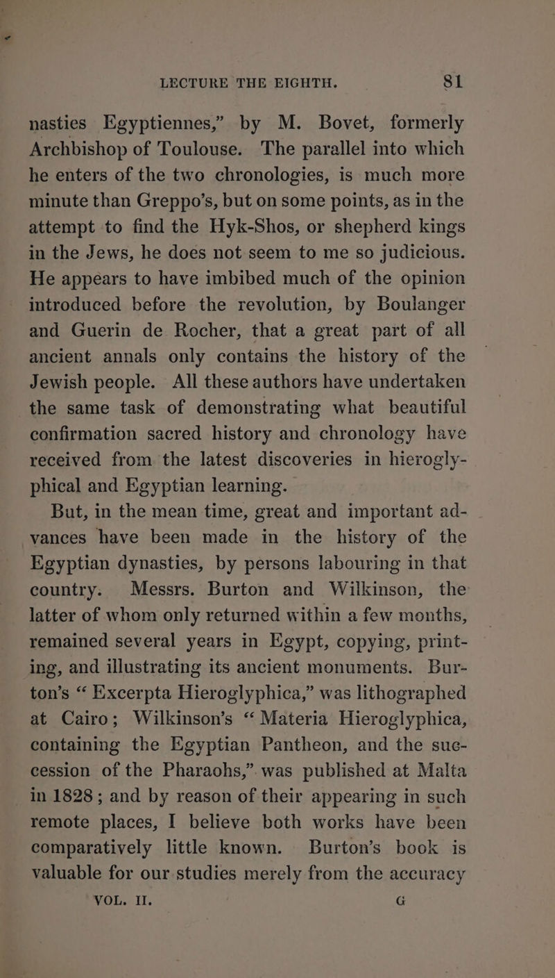 nasties Egyptiennes,” by M. Bovet, formerly Archbishop of Toulouse. The parallel into which he enters of the two chronologies, is much more minute than Greppo’s, but on some points, as in the attempt to find the Hyk-Shos, or shepherd kings in the Jews, he does not seem to me so judicious. He appears to have imbibed much of the opinion introduced before the revolution, by Boulanger and Guerin de Rocher, that a great part of all ancient annals only contains the history of the Jewish people. All these authors have undertaken confirmation sacred history and chronology have received from the latest discoveries in hierogly- phical and Egyptian learning. But, in the mean time, great and important ad- vances have been made in the history of the Egyptian dynasties, by persons labouring in that country. Messrs. Burton and Wilkinson, the latter of whom only returned within a few months, remained several years in Egypt, copying, print- ing, and illustrating its ancient monuments. Bur- ton’s “ Excerpta Hieroglyphica,” was lithographed at Cairo; Wilkinson’s ‘‘ Materia Hieroglyphica, containing the Egyptian Pantheon, and the suc- cession of the Pharaohs,” was published at Malta in 1828 ; and by reason of their appearing in such remote places, I believe both works have been comparatively little known. Burton’s book is valuable for our studies merely from the accuracy VOL. Il. G