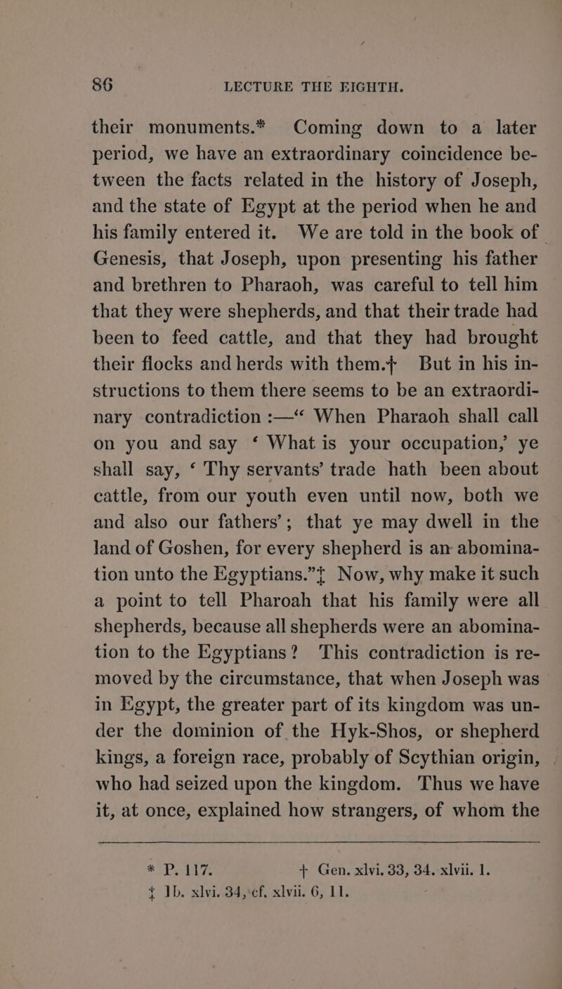 their monuments.* Coming down to a later period, we have an extraordinary coincidence be- tween the facts related in the history of Joseph, and the state of Egypt at the period when he and his family entered it. We are told in the book of | Genesis, that Joseph, upon presenting his father and brethren to Pharaoh, was careful to tell him that they were shepherds, and that their trade had been to feed cattle, and that they had brought their flocks and herds with them.}+ But in his in- structions to them there seems to be an extraordi- nary contradiction :—‘‘ When Pharaoh shall call on you and say ‘ What is your occupation, ye shall say, ‘ Thy servants’ trade hath been about cattle, from our youth even until now, both we and also our fathers’; that ye may dwell in the land of Goshen, for every shepherd is an abomina- tion unto the Egyptians.”t Now, why make it such a point to tell Pharoah that his family were all shepherds, because all shepherds were an abomina- tion to the Egyptians? This contradiction is re- moved by the circumstance, that when Joseph was in Egypt, the greater part of its kingdom was un- der the dominion of the Hyk-Shos, or shepherd kings, a foreign race, probably of Scythian origin, who had seized upon the kingdom. Thus we have it, at once, explained how strangers, of whom the * Ease + Gen. xlvi. 33, 34. xlvi. 1. t ID. xlvi..34,:¢f, xiv. 6, 11.