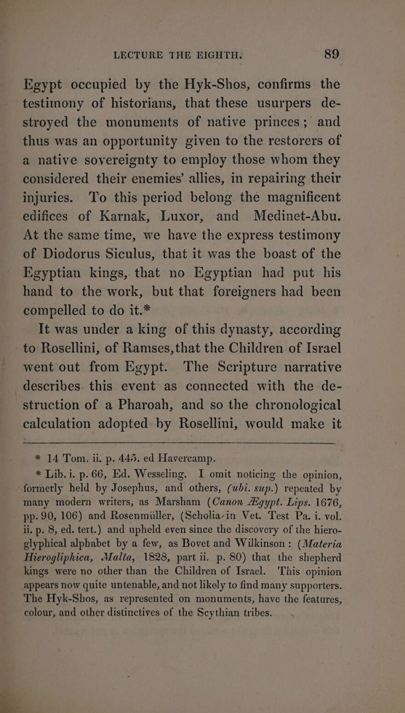 Egypt occupied by the Hyk-Shos, confirms the testimony of historians, that these usurpers de- stroyed the monuments of native princes; and thus was an opportunity given to the restorers of a native sovereignty to employ those whom they considered their enemies’ allies, in repairing their injuries. To this period belong the magnificent edifices of Karnak, Luxor, and Medinet-Abu. At the same time, we have the express testimony of Diodorus Siculus, that it was the boast of the Egyptian kings, that no Egyptian had put his hand to the work, but that foreigners had been compelled to do it.* It was under a king of this dynasty, according -to Rosellini, of Ramses,that the Children of Israel went out from Egypt. The Scripture narrative describes. this event as connected with the de- struction of a Pharoah, and so the chronological calculation adopted: by Rosellini, would make it * 14 Tom. ii. p. 445. ed Havercamp. * Lib. i. p.66, Ed. Wesseling. I omit noticing the opinion, formerly held by Josephus, and others, (ubi. sup.) repeated by many modern writers, as Marsham (Canon Aigypt. Lips. 1676, pp- 90, 106) and Rosenmiiller, (Scholia-in Vet. Test Pa. i. vol. ii. p. 8, ed. tert.) and upheld even since the discovery of the hiero- glyphical alphabet by a few, as Bovet and Wilkinson: (Materia Hierogliphica, Malta, 1828, part ii. p. 80) that the shepherd kings were no other than the Children of Israel. This opinion appears now quite untenable, and not likely to find many supporters. The Hyk-Shos, as represented on monuments, have the features, colour, and other distinctives of the Scythian tribes.