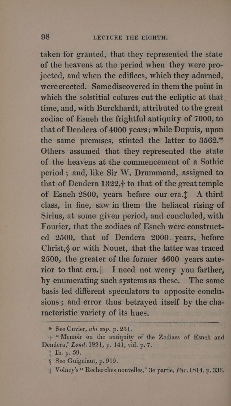 taken for granted, that they represented the state of the heavens at the period when they were pro- jected, and when the edifices, which they adorned, wereerected. Somediscovered in them the point in which the solstitial colures cut the ecliptic at that. time, and, with Burckhardt, attributed to the great zodiac of Esneh the frightful antiquity of 7000, to that of Dendera of 4000 years; while Dupuis, upon the same premises, stinted the latter to 3562.* Others assumed that they represented the state of the heavens at the commencement of a Sothic period ; and, like Sir W. Drummond, assigned to that of Dendera 1322,/ to that of the great temple of Esneh 2800, years before our era.{ &lt;A third class, in fine, saw in them the heliacal rising of Sirius, at some given period, and concluded, with Fourier, that the zodiacs of Esneh were construct- ed 2500, that of Dendera 2000. years, before Christ,§ or with Nouet, that the latter was traced 2500, the greater of the former 4600 years ante- rior to that era.|| I need not weary you farther, by enumerating such systems as these. The same basis led different speculators to opposite conclu- sions ; and error thus betrayed itself by the cha- racteristic variety of its hues. * See Cuvier, whi sup. p. 251. + “Memoir on the antiquity of the Zodiacs of Esneh and Dendera,” Lond. 1821, p. 141, vid. p. 7. t Ib. p. 59. § See Guigniaut, p. 919. || Volney’s “ Recherches nouvelles,” 3e partie, Par. 1814, p. 336.