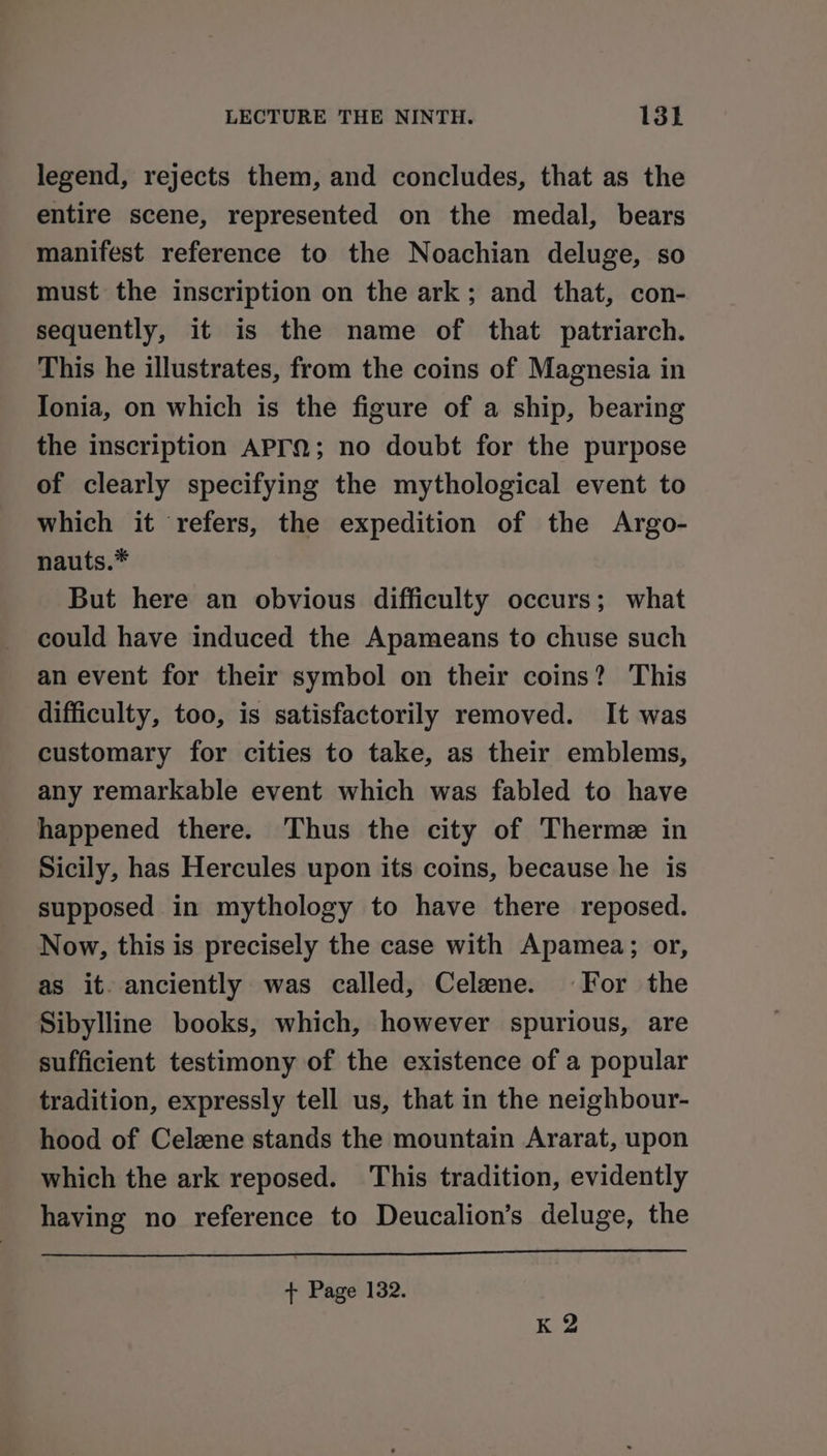 legend, rejects them, and concludes, that as the entire scene, represented on the medal, bears manifest reference to the Noachian deluge, so must the inscription on the ark; and that, con- sequently, it is the name of that patriarch. This he illustrates, from the coins of Magnesia in Ionia, on which is the figure of a ship, bearing the inscription APrM; no doubt for the purpose of clearly specifying the mythological event to which it refers, the expedition of the Argo- nauts.* But here an obvious difficulty occurs; what could have induced the Apameans to chuse such an event for their symbol on their coins? This difficulty, too, is satisfactorily removed. It was customary for cities to take, as their emblems, any remarkable event which was fabled to have happened there. Thus the city of Therme in Sicily, has Hercules upon its coins, because he is supposed in mythology to have there reposed. Now, this is precisely the case with Apamea; or, as it. anciently was called, Celene. For the Sibylline books, which, however spurious, are sufficient testimony of the existence of a popular tradition, expressly tell us, that in the neighbour- hood of Celzne stands the mountain Ararat, upon which the ark reposed. This tradition, evidently having no reference to Deucalion’s deluge, the + Page 132. K 2