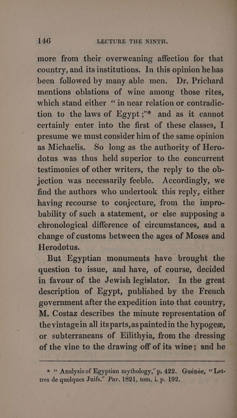 more from their overweaning affection for that country, and its institutions. In this opinion he has been followed by many able men. Dr. Prichard mentions oblations of wine among those rites, which stand either “in near relation or contradic- tion to the laws of Egypt;’* and as it cannot certainly enter into the first of these classes, I presume we must consider him of the same opinion as Michaelis. So long as the authority of Hero- dotus was thus held superior to the concurrent testimonies of other writers, the reply to the ob- jection was necessarily feeble. Accordingly, we find the authors who undertook this reply, either having recourse to conjecture, from the impro- bability of such a statement, or else supposing a chronological difference of circumstances, and a change of customs between the ages of Moses and Herodotus. But Egyptian monuments have brought the question to issue, and have, of course, decided in favour of the Jewish legislator. In the great description of Egypt, published by the French government after the expedition into that country, M. Costaz describes the minute representation of thevintagein all its parts, as painted in the hypogee, or subterraneans of Eilithyia, from the dressing of the vine to the drawing off of its wine; and he * « Analysis of Egyptian mythology,” p. 422. Guénée, “ Let- tres de quelques Juifs.” Par. 1821, tom. i. p. 192.