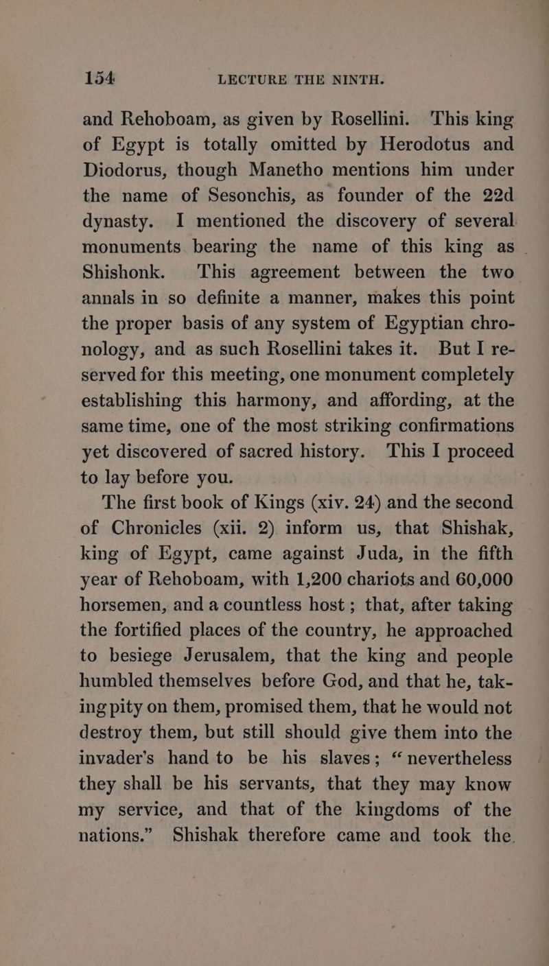 and Rehoboam, as given by Rosellini. This king of Egypt is totally omitted by Herodotus and Diodorus, though Manetho mentions him under the name of Sesonchis, as founder of the 22d dynasty. I mentioned the discovery of several. monuments. bearing the name of this king as _ Shishonk. This agreement between the two annals in so definite a manner, makes this point the proper basis of any system of Egyptian chro- nology, and as such Rosellini takes it. But I re- served for this meeting, one monument completely establishing this harmony, and affording, at the same time, one of the most striking confirmations yet discovered of sacred history. This I proceed to lay before you. The first book of Kings (xiv. 24) and the second of Chronicles (xii. 2) inform us, that Shishak, king of Egypt, came against Juda, in the fifth year of Rehoboam, with 1,200 chariots and 60,000 horsemen, and a countless host; that, after taking the fortified places of the country, he approached to besiege Jerusalem, that the king and people humbled themselves before God, and that he, tak- ing pity on them, promised them, that he would not destroy them, but still should give them into the invader’s hand to be his slaves; “ nevertheless they shall be his servants, that they may know my service, and that of the kingdoms of the nations.” Shishak therefore came and took the.