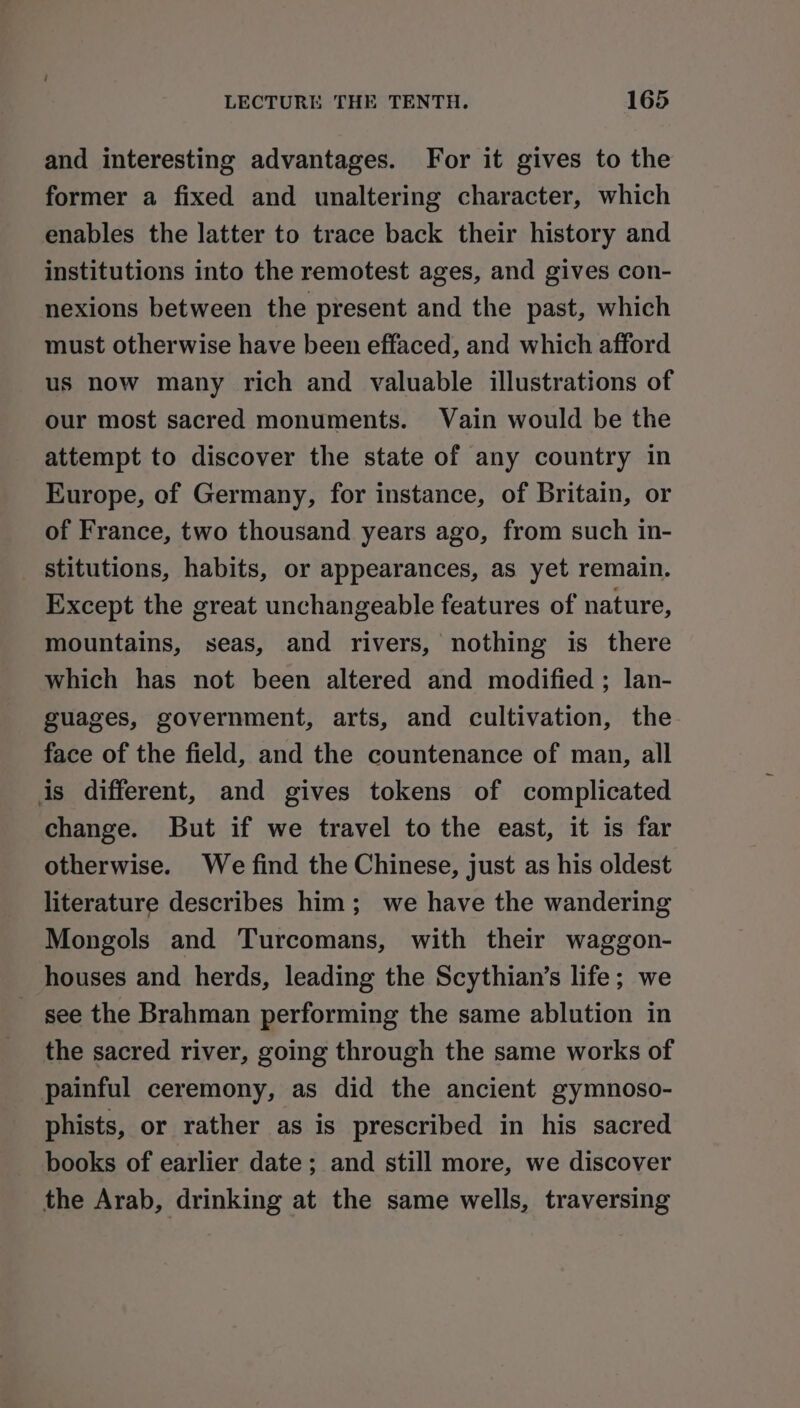 and interesting advantages. For it gives to the former a fixed and unaltering character, which enables the latter to trace back their history and institutions into the remotest ages, and gives con- nexions between the present and the past, which must otherwise have been effaced, and which afford us now many rich and valuable illustrations of our most sacred monuments. Vain would be the attempt to discover the state of any country in Europe, of Germany, for instance, of Britain, or of France, two thousand years ago, from such in- stitutions, habits, or appearances, as yet remain. Except the great unchangeable features of nature, mountains, seas, and rivers, nothing is there which has not been altered and modified ; lan- guages, government, arts, and cultivation, the face of the field, and the countenance of man, all is different, and gives tokens of complicated change. But if we travel to the east, it is far otherwise. We find the Chinese, just as his oldest literature describes him; we have the wandering Mongols and Turcomans, with their waggon- houses and herds, leading the Scythian’s life; we see the Brahman performing the same ablution in the sacred river, going through the same works of painful ceremony, as did the ancient gymnoso- phists, or rather as is prescribed in his sacred books of earlier date ; and still more, we discover the Arab, drinking at the same wells, traversing