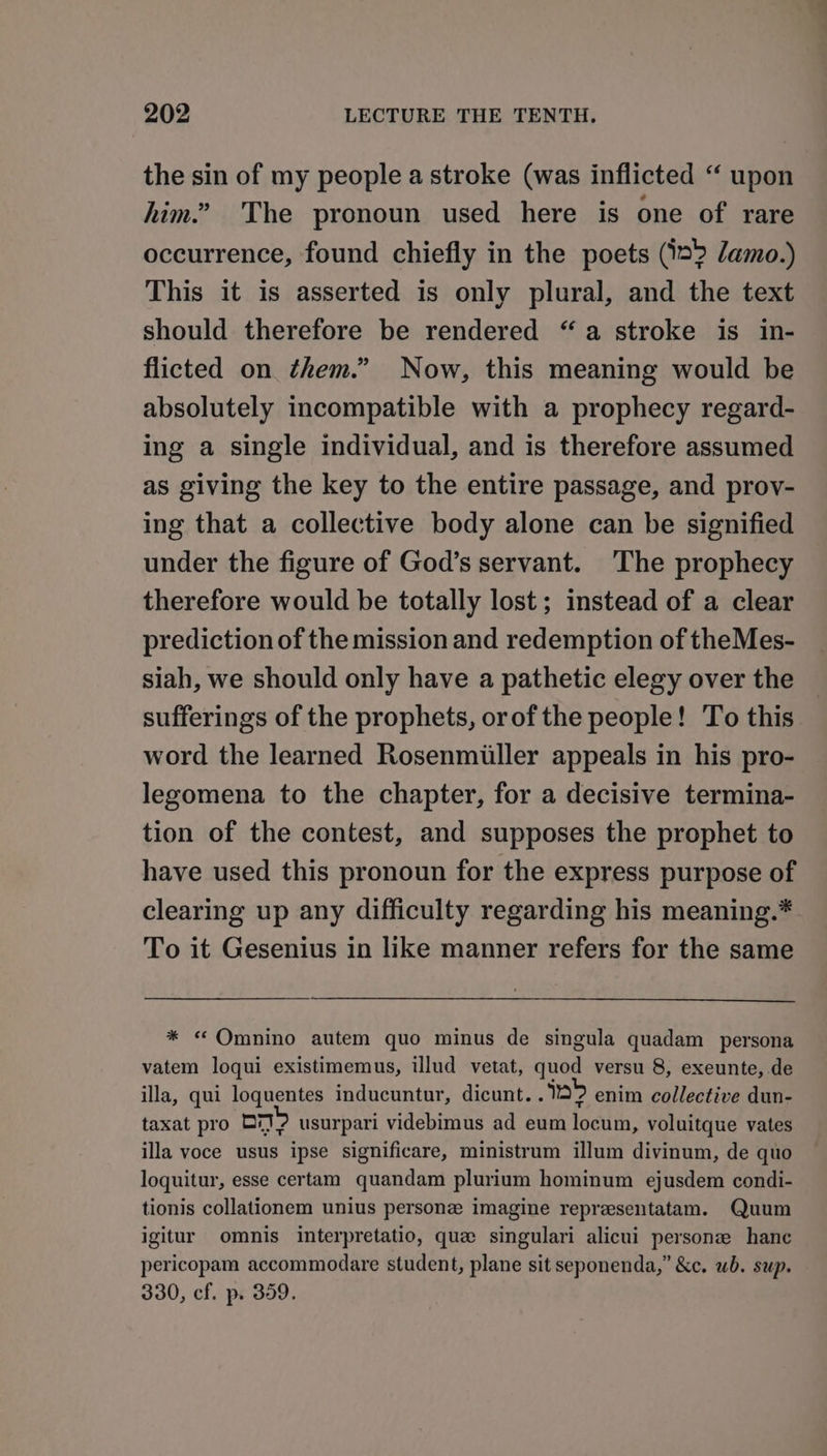 the sin of my people a stroke (was inflicted “ upon him.” The pronoun used here is one of rare occurrence, found chiefly in the poets (12? lamo.) This it is asserted is only plural, and the text should therefore be rendered “a stroke is in- flicted on them.” Now, this meaning would be absolutely incompatible with a prophecy regard- ing a single individual, and is therefore assumed as giving the key to the entire passage, and prov- ing that a collective body alone can be signified under the figure of God’s servant. ‘The prophecy therefore would be totally lost; instead of a clear prediction of the mission and redemption of theMes- siah, we should only have a pathetic elegy over the sufferings of the prophets, orof the people! To this word the learned Rosenmiiller appeals in his pro- legomena to the chapter, for a decisive termina- tion of the contest, and supposes the prophet to have used this pronoun for the express purpose of clearing up any difficulty regarding his meaning.* To it Gesenius in like manner refers for the same * « Omnino autem quo minus de singula quadam persona vatem loqui existimemus, illud vetat, quod versu 8, exeunte, de illa, qui loquentes inducuntur, dicunt.. 2? enim collective dun- taxat pro pm? usurpari videbimus ad eum locum, voluitque vates illa voce usus ipse significare, ministrum illum divinum, de quo loquitur, esse certam quandam plurium hominum ejusdem condi- tionis collationem unius persone imagine representatam. Quum igitur omnis interpretatio, que singulari alicui persone hance pericopam accommodare student, plane sit seponenda,” &amp;c. wb. sup. 330, cf. p. 359.