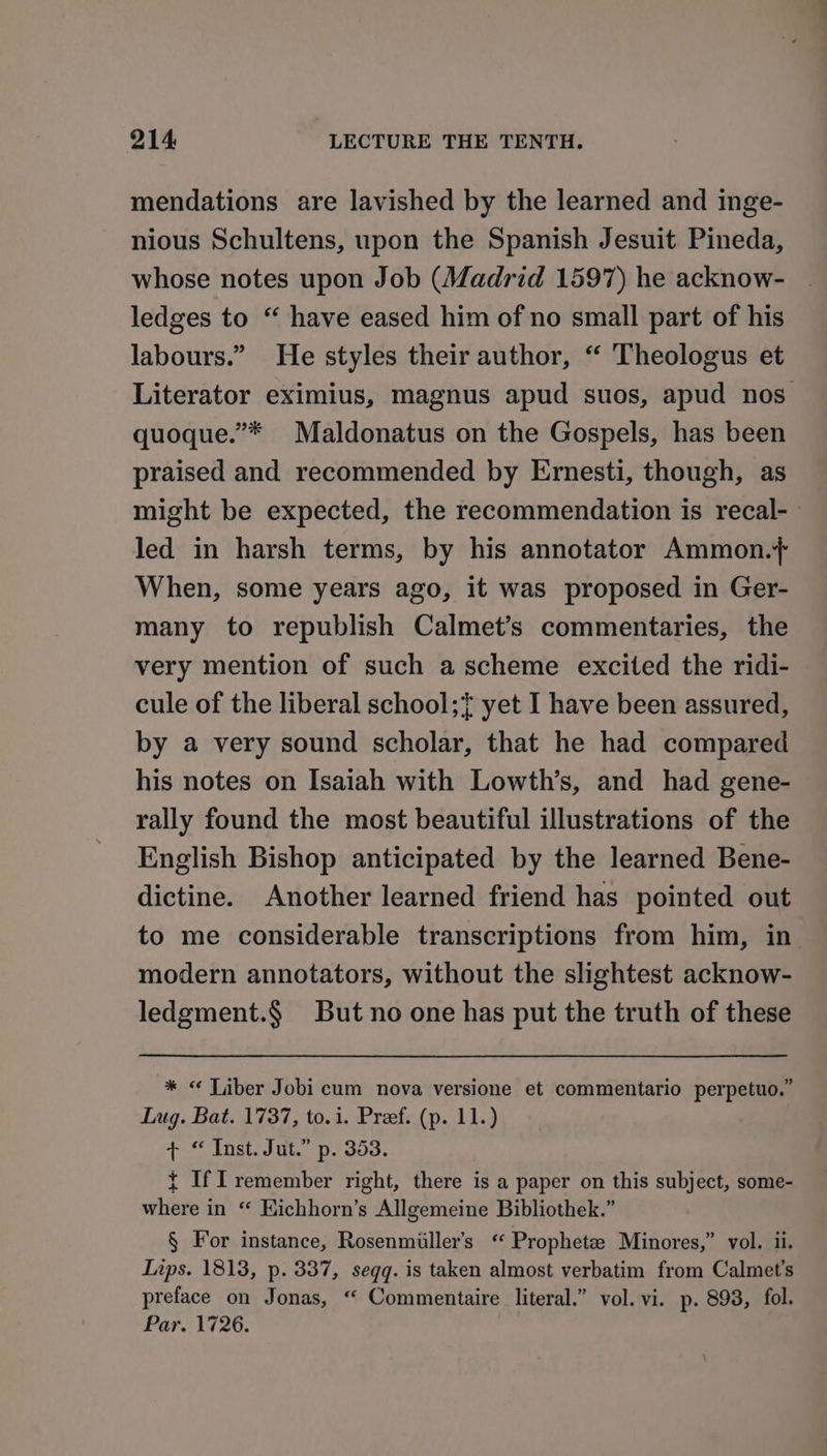 mendations are lavished by the learned and inge- nious Schultens, upon the Spanish Jesuit Pineda, whose notes upon Job (Madrid 1597) he acknow- ledges to “ have eased him of no small part of his labours.” He styles their author, “ Theologus et Literator eximius, magnus apud suos, apud nos quoque.”* Maldonatus on the Gospels, has been praised and recommended by Ernesti, though, as might be expected, the recommendation is recal-— led in harsh terms, by his annotator Ammon.+ When, some years ago, it was proposed in Ger- many to republish Calmet’s commentaries, the very mention of such a scheme excited the ridi- cule of the liberal school;} yet I have been assured, by a very sound scholar, that he had compared his notes on Isaiah with Lowth’s, and had gene- rally found the most beautiful illustrations of the English Bishop anticipated by the learned Bene- dictine. Another learned friend has pointed out to me considerable transcriptions from him, in modern annotators, without the slightest acknow- ledgment.§ But no one has put the truth of these * « Tiber Jobi cum nova versione et commentario perpetuo.” Lug. Bat. 1737, to.1. Pref. (p. 11.) + “ Inst. Jut.” p. 353. { If Il remember right, there is a paper on this subject, some- where in “ Hichhorn’s Allgemeine Bibliothek.” § For instance, Rosenmiiller’s ‘ Propheta Minores,” vol. ii. Tips. 1813, p. 337, seqq. is taken almost verbatim from Calmet’s preface on Jonas, “ Commentaire literal.” vol. vi. p. 893, fol. Par. 1726. :