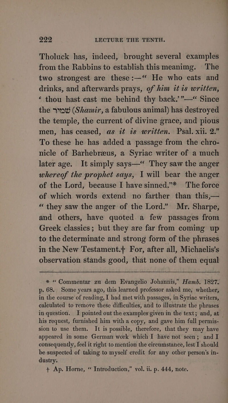 Tholuck has, indeed, brought several examples from the Rabbins to establish this meanimg. The two strongest are these:—‘‘ He who eats and drinks, and afterwards prays, of him it is written, ‘ thou hast cast me behind thy back.’ ”—*“ Since the &gt;» (Shamir, a fabulous animal) has destroyed the tempie, the current of divine grace, and pious men, has ceased, as ié ts written. Psal. xii. 2.” To these he has added a passage from the chro- nicle of Barhebreus, a Syriac writer of a much later age. It simply says—“ They saw the anger whereof the prophet says, I will bear the anger of the Lord, because I have sinned.”* The force of which words extend no farther than this,— “‘ they saw the anger of the Lord.” Mr. Sharpe, and others, have quoted a few passages from Greek classics; but they are far from coming up to the determinate and strong form of the phrases in the New Testament.} For, after all, Michaelis’s observation stands good, that none of them equal * «&lt; Commentar zu dem Evangelio Johannis,’ Hamb. 1827. p- 68. Some years ago, this learned professor asked me, whether, in the course of reading, I had met with passages, in Syriac writers, calculated to remove these difficulties, and to illustrate the phrases in question. I pointed out the examples given in the text; and, at his request, furnished him with a copy, and gave him full permis- sion to use them. It is possible, therefore, that they may have appeared in some German work which I have not seen; and I consequently, feel it right to mention the circumstance, lest I should be suspected of taking to myself credit for any other person’s in- dustry. ? + Ap. Horne, “ Introduction,” vol. 11. p. 444, note.