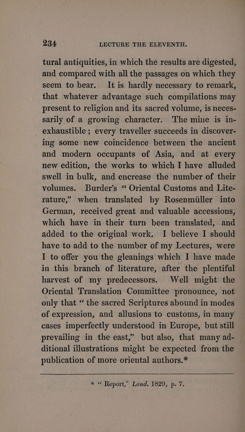 tural antiquities, in which the results are digested, and compared with all the passages on which they seem to bear. It is hardly necessary to remark, that whatever advantage such compilations may present to religion and its sacred volume, is neces- sarily of a growing character. The mine is in- exhaustible ; every traveller succeeds in discover- ing some new coincidence between the ancient and modern occupants of Asia, and at every new edition, the works to which I have alluded swell in bulk, and encrease the number of their volumes. Burder’s “ Oriental Customs and Lite- rature,” when translated by Rosenmiiller into German, received great and valuable accessions, which have in their turn been translated, and added to the original work. I believe I should have to add to the number of my Lectures, were I to offer you the gleanings which I have made in this branch of literature, after the plentiful harvest of my predecessors. Well might the Oriental Translation Committee pronounce, not only that “ the sacred Scriptures abound in modes of expression, and allusions to customs, in many cases imperfectly understood in Europe, but still prevailing in the east,” but also, that many ad- ditional illustrations might be expected from the publication of more oriental authors.* * © Report,” Lond. 1829, p. 7.