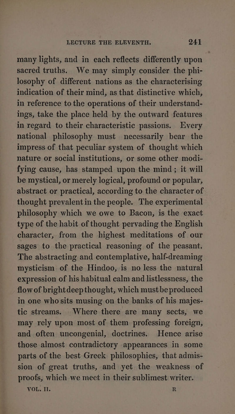 many lights, and in each reflects differently upon sacred truths. We may simply consider the phi- losophy of different nations as the characterising indication of their mind, as that distinctive which, in reference to the operations of their understand- ings, take the place held by the outward features in regard to their characteristic passions. Every national philosophy must necessarily bear the impress of that peculiar system of thought which nature or social institutions, or some other modi- fying cause, has stamped upon the mind; it will be mystical, or merely logical, profound or popular, abstract or practical, according to the character of thought prevalent in the people. The experimental philosophy which we owe to Bacon, is the exact type of the habit of thought pervading the English character, from the highest meditations of. our sages to the practical reasoning of the peasant. The abstracting and contemplative, half-dreaming mysticism of the Hindoo, is no less the natural expression of his habitual calm and listlessness, the flow of brightdeep thought, which must be produced in one whosits musing on the banks of his majes- tic streams. Where there are many sects, we may rely upon most of them professing foreign, and often uncongenial, doctrines. Hence arise those almost contradictory appearances in some parts of the best Greek philosophies, that admis- sion of great truths, and yet the weakness of proofs, which we meet in their sublimest writer. VOL. Il. R