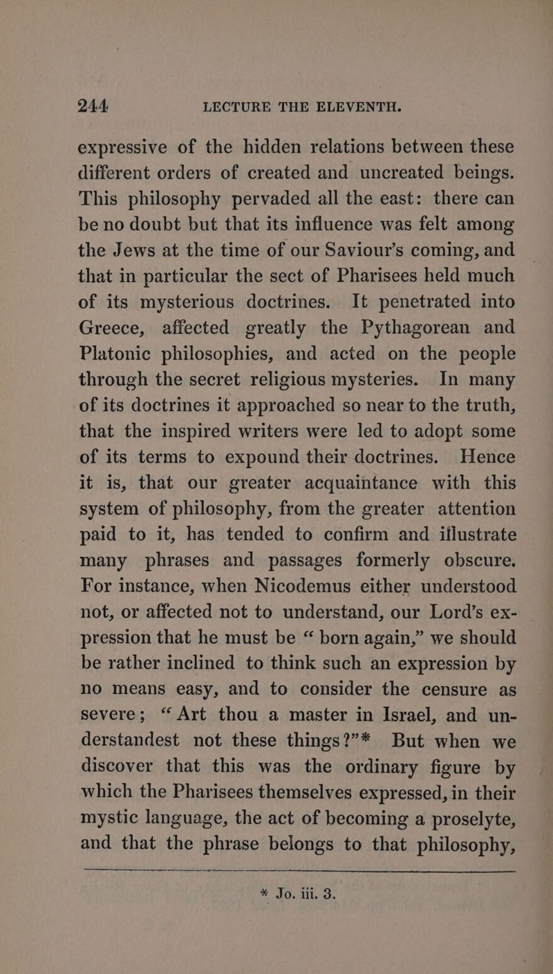 expressive of the hidden relations between these different orders of created and uncreated beings. This philosophy pervaded all the east: there can be no doubt but that its influence was felt among the Jews at the time of our Saviour’s coming, and that in particular the sect of Pharisees held much of its mysterious doctrines. It penetrated into Greece, affected greatly the Pythagorean and Platonic philosophies, and acted on the people through the secret religious mysteries. In many of its doctrines it approached so near to the truth, that the inspired writers were led to adopt some of its terms to expound their doctrines. Hence it is, that our greater acquaintance with this system of philosophy, from the greater attention paid to it, has tended to confirm and illustrate many phrases and passages formerly obscure. For instance, when Nicodemus either understood not, or affected not to understand, our Lord’s ex- pression that he must be “ born again,” we should be rather inclined to think such an expression by no means easy, and to consider the censure as severe; “ Art thou a master in Israel, and un- derstandest not these things?”* But when we discover that this was the ordinary figure by which the Pharisees themselves expressed, in their mystic language, the act of becoming a proselyte, and that the phrase belongs to that philosophy, sl J0, lil. oe