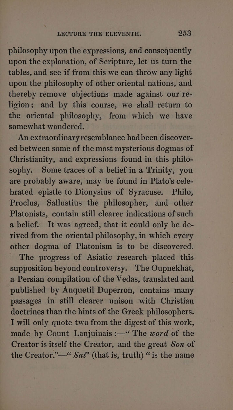 philosophy upon the expressions, and consequently upon the explanation, of Scripture, let us turn the tables, and see if from this we can throw any light upon the philosophy of other oriental nations, and thereby remove objections made against our re- ligion; and by this course, we shall return to the oriental philosophy, from which we have somewhat wandered. An extraordinary resemblance had been discover- ed between some of the most mysterious dogmas of Christianity, and expressions found in this philo- sophy. Some traces of a belief in a Trinity, you are probably aware, may be found in Plato’s cele- brated epistle to Dionysius of Syracuse. Philo, Proclus, Sallustius the philosopher, and other Platonists, contain still clearer indications of such a belief. It was agreed, that it could only be de- rived from the oriental philosophy, in which every other dogma of Platonism is to be discovered. _ The progress of Asiatic research placed this supposition beyond controversy. The Oupnekhat, a Persian compilation of the Vedas, translated and published by Anquetil Duperron, contains many passages in still clearer unison with Christian doctrines than the hints of the Greek philosophers. I will only quote two from the digest of this work, made by Count Lanjuinais :—* The word of the Creator is itself the Creator, and the great Son of the Creator.”—“ Saz” (that is, truth) “is the name