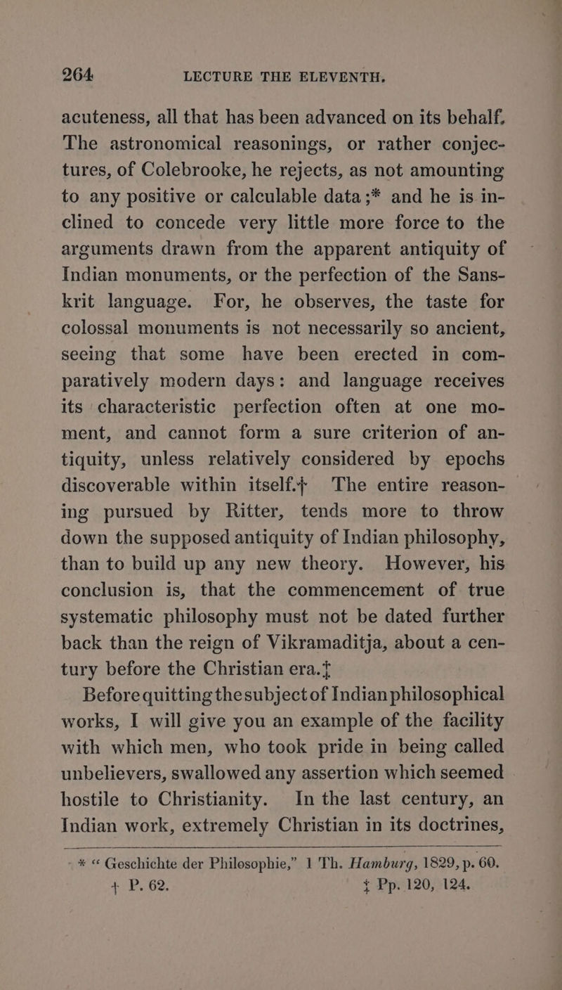acuteness, all that has been advanced on its behalf, The astronomical reasonings, or rather conjec- tures, of Colebrooke, he rejects, as not amounting to any positive or calculable data;* and he is in- clined to concede very little more force to the arguments drawn from the apparent antiquity of Indian monuments, or the perfection of the Sans- krit language. For, he observes, the taste for colossal monuments is not necessarily so ancient, seeing that some have been erected in com- paratively modern days: and language receives its characteristic perfection often at one mo- ment, and cannot form a sure criterion of an- tiquity, unless relatively considered by epochs discoverable within itself. The entire reason- ing pursued by Ritter, tends more to throw down the supposed antiquity of Indian philosophy, than to build up any new theory. However, his conclusion is, that the commencement of true systematic philosophy must not be dated further back than the reign of Vikramaditja, about a cen- tury before the Christian era.{ Before quitting thesubject of Indian philosophical works, I will give you an example of the facility with which men, who took pride in being called unbelievers, swallowed any assertion which seemed . hostile to Christianity. In the last century, an Indian work, extremely Christian in its doctrines, - * “ Geschichte der Philosophie,” 1 Th. Hamburg, 1829, p. 60. + P. 62. t Pp. 120, 124.