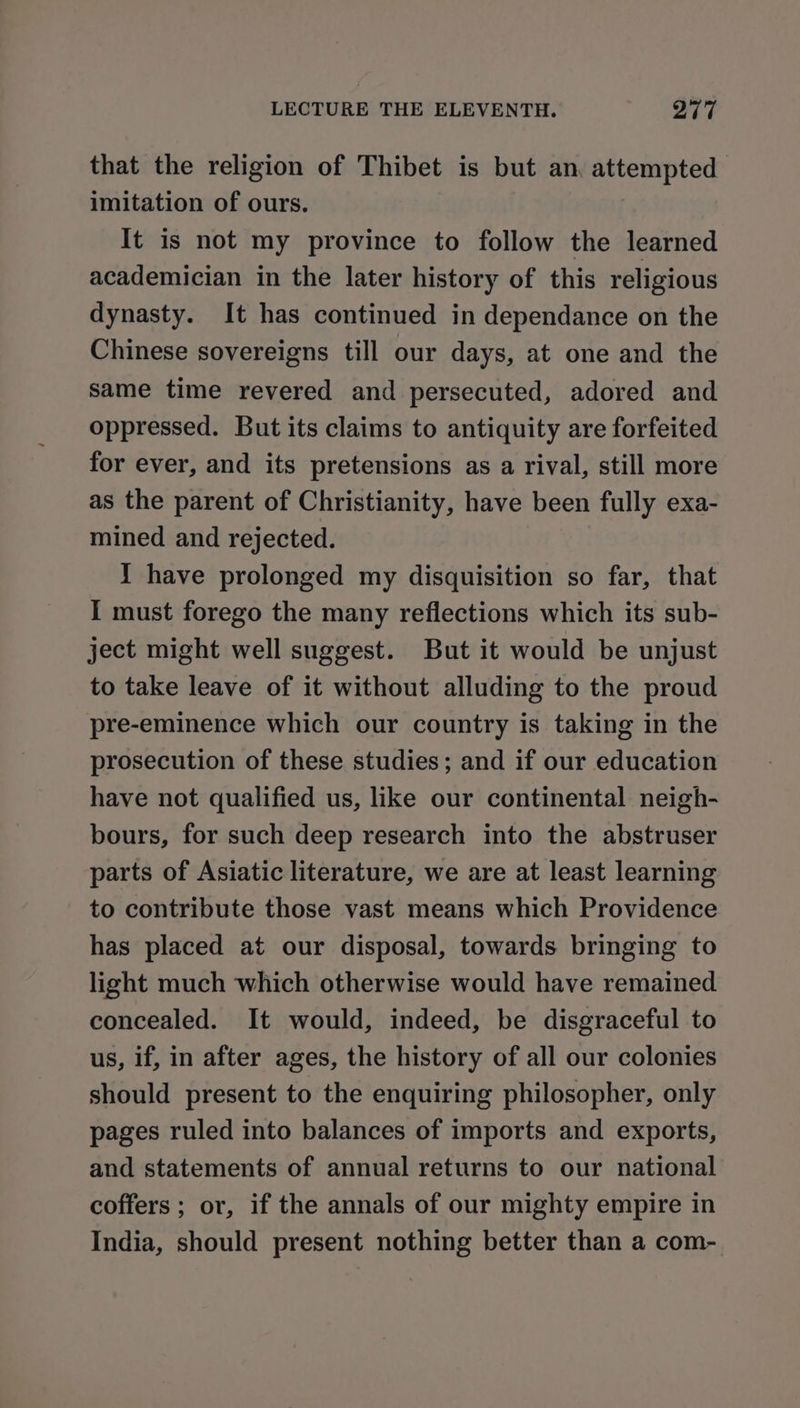 that the religion of Thibet is but an, attempted imitation of ours. It is not my province to follow the learned academician in the later history of this religious dynasty. It has continued in dependance on the Chinese sovereigns till our days, at one and the same time revered and persecuted, adored and oppressed. But its claims to antiquity are forfeited for ever, and its pretensions as a rival, still more as the parent of Christianity, have been fully exa- mined and rejected. Y have prolonged my disquisition so far, that I must forego the many reflections which its sub- ject might well suggest. But it would be unjust to take leave of it without alluding to the proud pre-eminence which our country is taking in the prosecution of these studies; and if our education have not qualified us, like our continental neigh- bours, for such deep research into the abstruser parts of Asiatic literature, we are at least learning to contribute those vast means which Providence has placed at our disposal, towards bringing to light much which otherwise would have remained concealed. It would, indeed, be disgraceful to us, if, in after ages, the history of all our colonies should present to the enquiring philosopher, only pages ruled into balances of imports and exports, and statements of annual returns to our national coffers ; or, if the annals of our mighty empire in India, should present nothing better than a com-