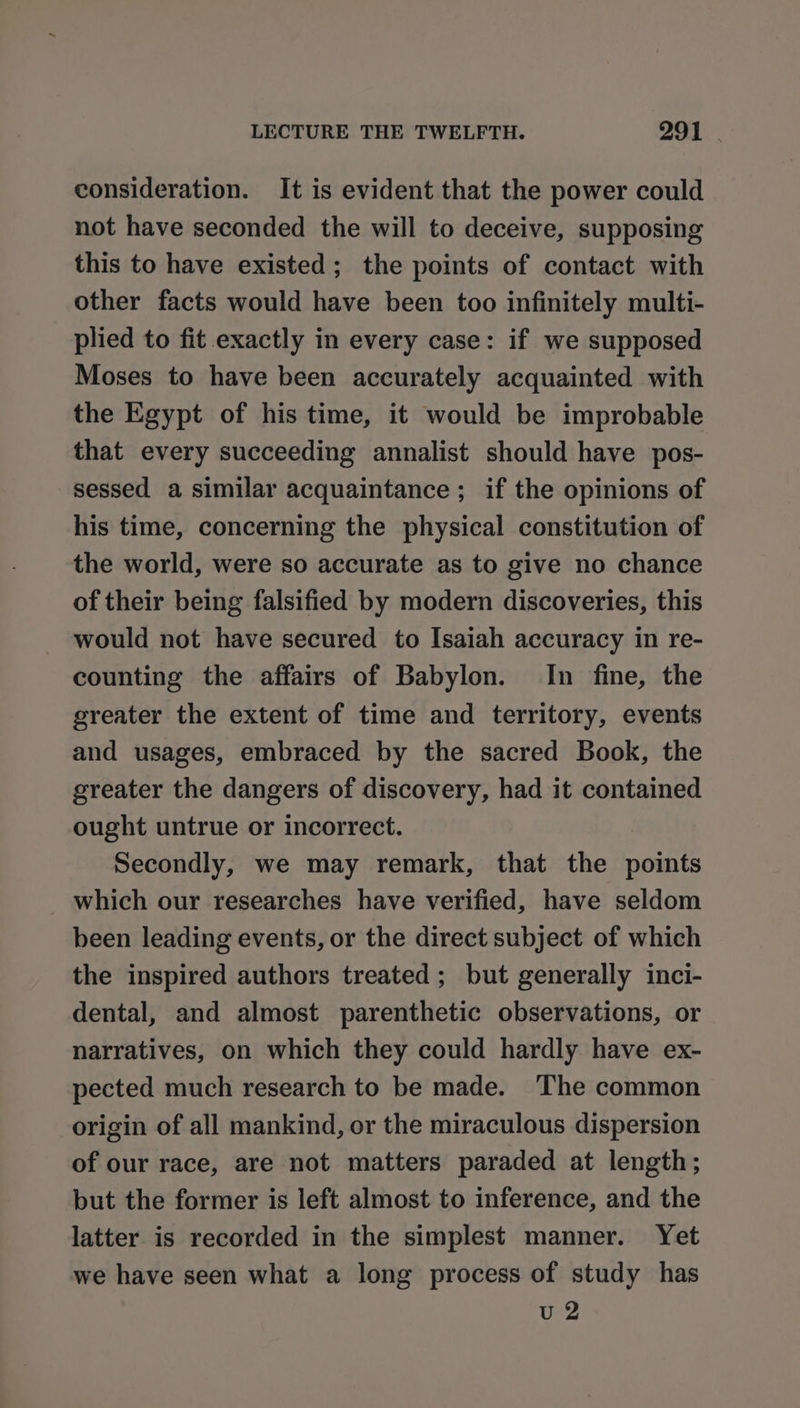 consideration. It is evident that the power could not have seconded the will to deceive, supposing this to have existed; the points of contact with other facts would have been too infinitely multi- plied to fit exactly in every case: if we supposed Moses to have been accurately acquainted with the Egypt of his time, it would be improbable that every succeeding annalist should have pos- sessed a similar acquaintance; if the opinions of his time, concerning the physical constitution of the world, were so accurate as to give no chance of their being falsified by modern discoveries, this would not have secured to Isaiah accuracy in re- counting the affairs of Babylon. In fine, the greater the extent of time and territory, events and usages, embraced by the sacred Book, the greater the dangers of discovery, had it contained ought untrue or incorrect. . Secondly, we may remark, that the points which our researches have verified, have seldom been leading events, or the direct subject of which the inspired authors treated ; but generally inci- dental, and almost parenthetic observations, or narratives, on which they could hardly have ex- pected much research to be made. The common origin of all mankind, or the miraculous dispersion of our race, are not matters paraded at length; but the former is left almost to inference, and the latter is recorded in the simplest manner. Yet we have seen what a long process of study has u 2