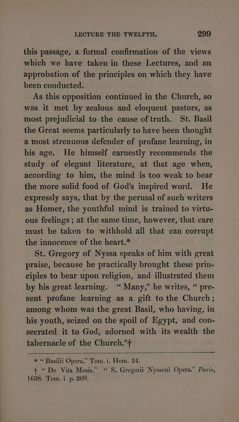 this passage, a formal confirmation of the views which we have taken in these Lectures, and an approbation of the principles on which they have been conducted. As this opposition continued in the Church, so was it met by zealous and eloquent pastors, as most prejudicial to the cause of truth. St. Basil the Great seems particularly to have been thought a most strenuous defender of profane learning, in his age. He himself earnestly recommends the study of elegant literature, at that age when, according to him, the mind is too weak to bear the more solid food of God’s inspired word. He expressly says, that by the perusal of such writers as Homer, the youthful mind is trained to virtu- ous feelings ; at the same time, however, that care must be taken to withhold all that can corrupt the innocence of the heart.* St. Gregory of Nyssa speaks of him with great praise, because he practically brought these prin- ciples to bear upon religion, and illustrated them by his great learning. “ Many,” he writes, “ pre- sent profane learning as a gift to the Church; among whom was the great Basil, who having, in his youth, seized on the spoil of Egypt, and con- secrated it to God, adorned with its wealth the tabernacle of the Church.”+ $$$ * « Basilii Opera,” Tom. i. Hom. 24. + “De Vita Mosis.” “ S. Gregorii Nysseni Opera.” Paris, 1638. 'Tom. 1 p. 209.