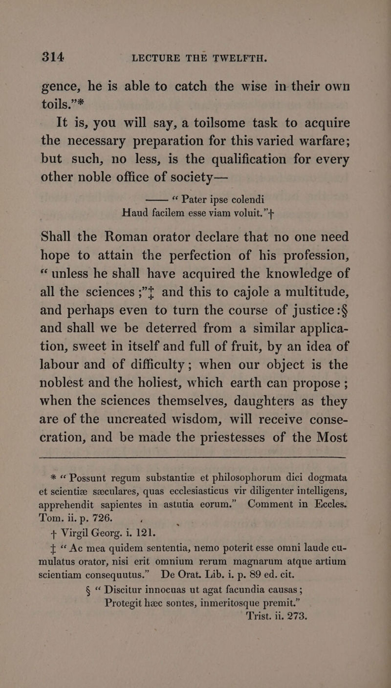 gence, he is able to catch the wise in their own toils.”* It is, you will say, a toilsome task to acquire the necessary preparation for this varied warfare; but such, no less, is the qualification for every other noble office of society— « Pater ipse colendi Haud facilem esse viam voluit.”+ Shall the Roman orator declare that no one need hope to attain the perfection of his profession, * unless he shall have acquired the knowledge of all the sciences ;”{ and this to cajole a multitude, and perhaps even to turn the course of justice :$ and shall we be deterred from a similar applica- tion, sweet in itself and full of fruit, by an idea of Jabour and of difficulty; when our object is the noblest and the holiest, which earth can propose ; when the sciences themselves, daughters as they are of the uncreated wisdom, will receive conse- cration, and be made the priestesses of the Most * « Possunt regum substantiz et philosophorum dici dogmata et scientize szeculares, quas ecclesiasticus vir diligenter intelligens, apprehendit sapientes in astutia eorum.” Comment in Kecles. Tom. ii. p. 726. + Virgil Georg. i. 121. t “Ac mea quidem sententia, nemo poterit esse omni laude cu- mulatus orator, nisi erit omnium rerum magnarum atque artium scientiam consequutus.” De Orat. Lib. i. p. 89 ed. cit. § “ Discitur innocuas ut agat facundia causas ; Protegit heec sontes, inmeritosque premit.” Trist. 11. 273.