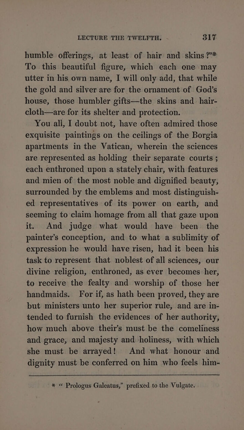 humble offerings, at least of hair and skins ?”* To this beautiful figure, which each ene may utter in his own name, I will only add, that while the gold and silver are for the ornament of God’s house, those humbler gifts—the skins and_hair- cloth—are for its shelter and protection. You ali, I doubt not, have often admired those exquisite paintings on the ceilings of the Borgia apartments in the Vatican, wherein the sciences are represented as holding their separate courts ; each enthroned upon a stately chair, with features and mien of the most noble and dignified beauty, surrounded by the emblems and most distinguish- ed representatives of its power on earth, and seeming to claim homage from all that gaze upon it. And judge what would have been the painter’s conception, and to what a sublimity of expression he would have risen, had it been his task to represent that noblest of all sciences, our divine religion, enthroned, as ever becomes her, to receive the fealty and worship of those her handmaids. For if, as hath been proved, they are but ministers unto her superior rule, and are in- tended to furnish the evidences of her authority, how much above their’s must be the comeliness and grace, and majesty and holiness, with which she must be arrayed! And what honour and dignity must be conferred on him who feels him- ~* « Prologus Galeatus,” prefixed to the Vulgate.