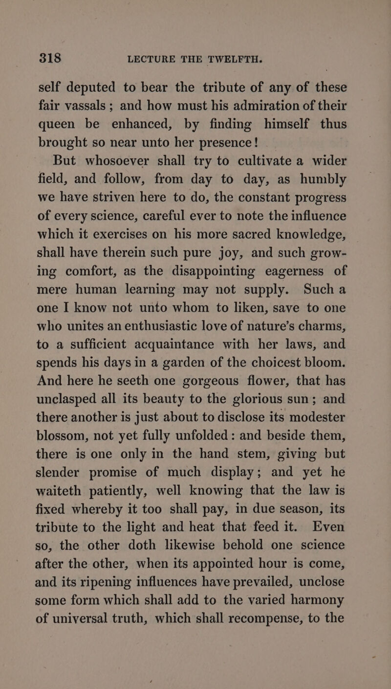 self deputed to bear the tribute of any of these fair vassals ; and how must his admiration of their queen be enhanced, by finding himself thus brought so near unto her presence! | But whosoever shall try to cultivate a wider field, and follow, from day to day, as humbly we have striven here to do, the constant progress of every science, careful ever to note the influence which it exercises on his more sacred knowledge, shall have therein such pure joy, and such grow- ing comfort, as the disappointing eagerness of mere human learning may not supply. Such a one I know not unto whom to liken, save to one who unites an enthusiastic love of nature’s charms, to a sufficient acquaintance with her laws, and spends his days in a garden of the choicest bloom. And here he seeth one gorgeous flower, that has unclasped all its beauty to the glorious sun; and there another is just about to disclose its modester blossom, not yet fully unfolded: and beside them, there is one only in the hand stem, giving but slender promise of much display; and yet he waiteth patiently, well knowing that the law is fixed whereby it too shall pay, in due season, its tribute to the light and heat that feed it. Even so, the other doth likewise behold one science after the other, when its appointed hour is come, and its ripening influences have prevailed, unclose some form which shall add to the varied harmony of universal truth, which shall recompense, to the