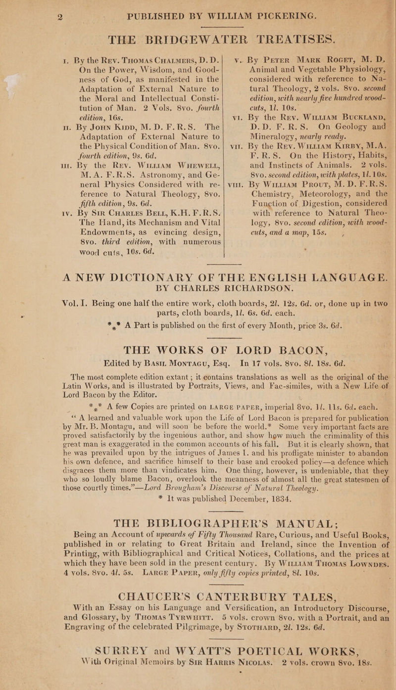 THE BRIDGEWATER TREATISES. 1. By the Rev. Tuomas Cuarmers, D.D.| v. By Peter Marx Rocet, M. D. On the Power, Wisdom, and Good- Animal and Vegetable Physiology, — ness of God, as manifested in the considered with reference to Na-— Adaptation of External Nature to tural Theology, 2 vols. 8vo. second the Moral and Intellectual Consti- edition, with nearly five hundred wood-_ tution of Man. 2 Vols. 8vo. fourth cuts, 11. 10s. edition, 16s. ; vi. By the Rev. Witt1AM BUCKLAND, u. By Joun Kipp, M.D. F.R.S. The D.D. F.R.S. On Geology and Adaptation of External Nature to Mineralogy, nearly ready. the Physical Condition of Man. 8vo.| vu. By the Rev. Witt1Am Kirsy, M.A. fourth edition, 9s. 6d. F.R.S. On the History, Habits, ur. By the Rev. Wi11AM WHEWELL, and Instincts of Animals. 2 vols. M.A. F.R.S. Astronomy, and Ge- 8vo. second edition, with plates, 11.10s. neral Physics Considered with re-| vi. By Wirt1Am Prout, M.D. F.R.S. ference to Natural Theology, 8vo. Chemistry, Meteorology, and the Jifth edition, 9s. 6d. Function of Digestion, considered iv. By Sir CHartes Bett, K.H.F.R.S. with reference to Natural Theo- The Hand, its Mechanism and Vital logy, 8vo. second edition, with wood- Endowments, as evincing design, cuts,anda map, 15s. , 8vo. third edition, with numerous wood cuts, 10s. 6d. A NEW DICTIONARY OF THE ENGLISH LANGUAGE. BY CHARLES RICHARDSON. Vol. I. Being one half the entire work, cloth boards, 21. 12s. 6d. or, done up in two parts, cloth boards, 1l. 6s. 6d. each. ** A Part is published on the first of every Month, price 3s. 6d. THE WORKS OF LORD BACON, | Edited by Basin Montacu, Esq. In 17 vols. 8vo. 8l. 18s. 6d. Latin Works, and is illustrated by Portraits, Views, and Fac-similes, with a New Life of Lord Bacon by the Editor. p ** A few Copies are printed on LARGE PAPER, imperial 8vo. 11. 11s. 6d. each. “A learned and valuable work upon the Life of Lord Bacon is prepared for publication by Mr. B. Montagu, and will soon be before the world.* Some very important facts are 7 Rees : he was prevailed upon by the intrigues of James I. and his profligate minister to abandon his own defence, and sacrifice himself to their base and crooked policy—a defence which disgraces them more than vindicates him. One thing, however, is undeniable, that they who so loudly blame Bacon, overlook the meanness of almost all the great statesmen of those courtly times.”—Lord Brougham’s Discourse of Natural Theology. * It was published December, 1834. THE BIBLIOGRAPHER’S MANUAL; Printing, with Bibliographical and Critical Notices, Collations, and the prices at which they have been sold in the present century. By WiettAm THomas Lownpes. 4 vols. 8vo. 41. 5s. LARGE PAPER, only fifty copies printed, 8l. 10s. ; CHAUCER’S CANTERBURY TALES, With an Essay on his Language and Versification, an Introductory Discourse, and Glossary, by THomas Tyrwuitt. 5 vols. crown 8vo. with a Portrait, and an Engraving of the celebrated Pilgrimage, by StorHarp, 21. 12s. 6d. SURREY and WYATT’S POETICAL WORKS, With Original Memoirs by Str Harris Niconas. 2 vols. crown 8yo. 18s.