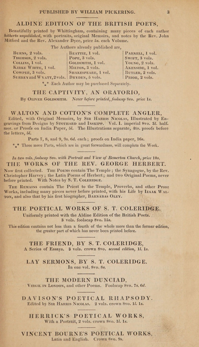 ee ALDINE EDITION OF THE BRITISH POETS, Beautifully printed by Whittingham, containing many pieces of each author _ hutherto unpublished, with portraits, original Memoirs, and notes by the Rev. John po titiord and the Rev. Alexander Dyce, price 5s. each Volume. The Authors already published are, Burns, 2 vols. BEATTIE, I vol. PARNELL, 1 vol. THomsoN, 2 vols. Pope, 3 vols. Swiet, 3 vols. Cottuins, 1 vol. GOLDsMITH, 1 vol. Young, 2 vols. Kirke WuiTteE, | vol. MILTon, 3 vols. AKENSIDE, 1 vol. CowPER, 3 vols. SHAKESPEARE, lL vol. But Ler, 2 vols. SuRREYand W yatT, 2vols. | DRYDEN, 5 vols. Prior, 2 vols. *,* Each Author may be purchased Separately. THE CAPTIVITY, AN ORATORIO, By Ottver GotpsmitH. Never before printed, foolscap 8vo. price 1s. WALTON AND COTTON’S COMPLETE ANGLER, Edited, with Original Memoirs, by Sir Harris Nicotas, Illustrated by En- Parts 7, 8, and 9, 9s. 6d. each; proofs on India paper, 16s. * * Three more Parts, which are in great forwardness, will complete the Work. In two vols. foolscap 8vo. with Portrait and View of Bemerton Church, price 10s. THE WGRKS OF THE REV. GEORGE HERBERT. Tue Remains contain The Priest to the Temple, Proverbs, and other Prose Works, including many pieces never before printed, with his Life by IzAAK WAL- THE POETICAL WORKS OF S. T. COLERIDGE. Liporely printed with the Aldine Edition of the British Poets. 3 vols. foolscap 8vo. 15s. This edition contains not less than a fourth of the whole more than the former edition, the greater part of which has never been printed before. THE FRIEND, BY S. T. COLERIDGE, A Series of Essays. 3 vols. crown 8vo. second edition, 11. 1s. LAY SERMONS, BY S. T. COLERIDGE. In one vol. 8vo. 8s. THE MODERN DUNCIAD, VirGit in Lonpon, and other Poems. Foolscap 8vo. 7s. 6d. DAVISON’S POETICAL RHAPSODY. Edited by Sir Harris Nicoras. 2 vols. crown 8vo. Il. 1s. HERRICK’S POETICAL WORKS, With a Portrait, 2 vols. crown 8vo. 11. 1s. VINCENT BOURNE’S POETICAL WORKS, Latin and English. Crown 8vo. 9s.